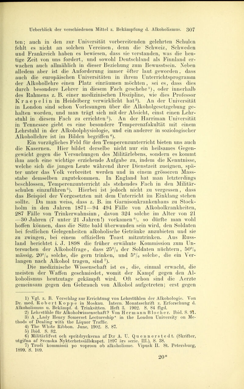 ten; auch in den zur Universität vorbereitenden gelehrten Schulen fehlt es nicht an solchen Vereinen, denn die Schweiz, Schweden und Frankreich haben es bewiesen, dass sie verstanden, was die heu- tige Zeit von uns fordert, und sowohl Deutschland als Finnland er- wachen auch allmählich in dieser Beziehung zum Bewusstsein. Neben alledem aber ist die Anforderung immer öfter laut geworden , dass auch die europäischen Universitäten in ihrem Unterrichtsprogramm der Alkohollehre einen Platz einräumen möchten, sei es, dass dies durch besondere Lehrer in diesem Fach geschehe ^), oder innerhalb des Rahmens z. B. einer medizinischen Diszipline, wie dies Professor Kraepelin in Heidelberg verwirklicht hat^). An der Universität in London sind schon Vorlesungen über die Alkoholgesetzgebung ge- halten worden, und man trägt sich mit der Absicht, einst einen Lehr- stuhl in diesem Fach zu errichten^). An der Harriman Universität in Tennessee giebt es eine besondere Temperenzfakultät mit einem Lehrstuhl in der Alkoholphysiologie, und ein anderer in soziologischer Alkohollehre ist im Bilden begriffen*). Ein vorzügliches Feld für den Temi^erenzunterricht bieten uns auch die Kasernen. Hier bildet derselbe nicht nur ein heilsames Gegen- gewicht gegen die Versuchungen des Militärlebens, sondern es kommt ihm auch eine wichtige erziehende Aufgabe zu, indem die Kenntnisse, welche sich die jungen Leute während ihrer Dienstzeit zueignen, spä- ter unter das Volk verbreitet werden und in einem grösseren Mass- stabe demselben zugutekommen. In England hat man letzterdings beschlossen, Temperenzunterricht als stehendes Fach in den Militär- schulen einzuführen^). Hierbei ist jedoch nicht zu vergessen, dass das Beispiel der Vorgesetzten mit dem Unterricht im Einklang stehen sollte. Da man w^eiss, dass z. B. im Garnisonkrankenhaus zu Stock- holm in den Jahren 1871—94 494 Fälle von Alkoholkrankheiten, 287 Fälle von Trinkerwahnsinn, davon 324 solche im Alter von 21 ■—30 Jahren (7 unter 21 Jahren!) vorkamen^), so dürfte man wohl hoffen können, dass die Sitte bald überwunden sein wird, den Soldaten bei festlichen Gelegenheiten alkoholische Getränke anzubieten und sie zu zwingen, bei einem offiziellen Toast mitzutrinken. Aus Buss- land berichtet i. J. 1898 die früher erw^ähnte Kommission zum Un- tersuchen der Alkoholfrage, dass 25^/o der Soldaten nüchtern, 50*^/o mässig, 20*^/o solche, die gern trinken, und b^lo solche, die ein Ver- langen nach Alkohol tragen, sind ^). Die medizinische Wissenschaft ist es, die, einmal erwacht, die meisten der Waffen geschmiedet, w^omit der Kampf gegen den Al- koholismus heutzutage gekämpft wird. Oft schon sind die Aerzte gemeinsam gegen den Gebrauch von Alkohol aufgetreten; erst gegen 1) Vgl. z. B. Vorschlag zur Errichtung von Lehrstühlen der Alkohologie. Von Dr. med. Robert Koppe in Moskau. Intern. Monatsschrift z. Erforschung d. Alkoholismus u. Bekämpf, d. Trinksitten. Heft 3. 1902. S. 84 flgd. 2) Lehrstühle für Alkoholwissenschaft? Von Herm ann B loch er. Ibid. S. 91. 3) A „Lady Henry Somerset Lectureship in the London University on Me- thods of Dealing with the Liquor Traffic. 4) The White Ribbon. June, 1902. S. 87. 5) Ibid. S. 82. 6) Militärlifvet och spritdryckerna af D:r A. U. Q u e n n e r s t e d t. (Skrifter, utgifna af Svenska Nykterhetssällskapet. 1897 ars serie. III.). S. 38. 7) Trudi kommissii po voprosu ob alkoholisme. Vipusk II. St. Petersburg, 1899. S. 109. 20*