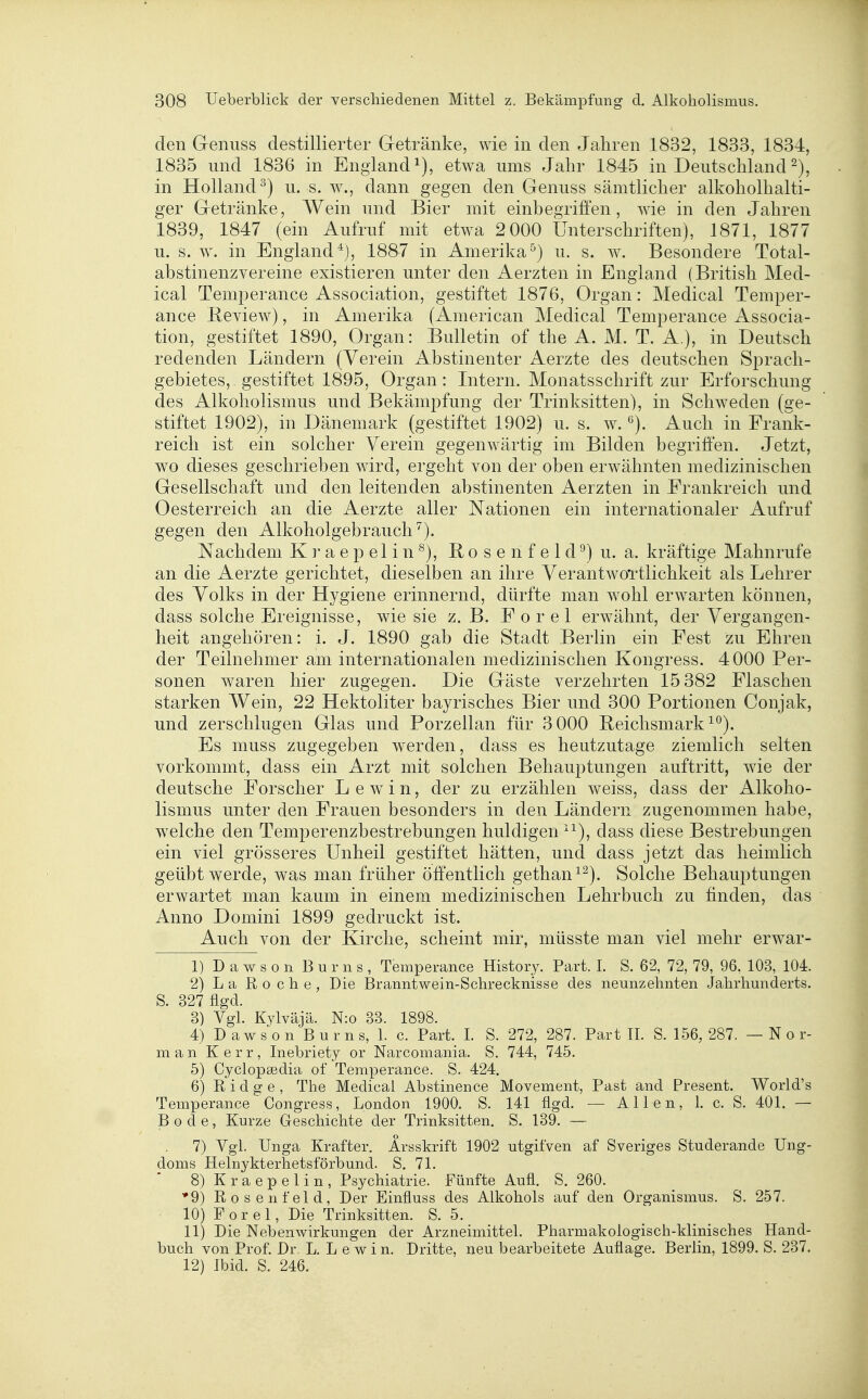 den G-enuss destillierter Getränke, wie in den Jahren 1832, 1833, 1834, 1835 und 1836 in England^), etwa ums Jahr 1845 in Deutschland in Holland^) u. s. w., dann gegen den Genuss sämtlicher alkoholhalti- ger G-etränke, Wein und Bier mit einbegriffen, wie in den Jahren 1839, 1847 (ein Aufruf mit etwa 2 000 Unterschriften), 1871, 1877 u. s. w. in England*), 1887 in Amerika^) u. s. w^. Besondere Total- abstinenzvereine existieren unter den Aerzten in England (British Med- ical Temperance Association, gestiftet 1876, Organ: Medical Temper- ance Beview), in Amerika (American Medical Temperance Associa- tion, gestiftet 1890, Organ: Bulletin of the A. M. T. A.), in Deutsch redenden Ländern (Verein Abstinenter Aerzte des deutschen Sprach- gebietes, gestiftet 1895, Organ: Intern. Monatsschrift zur Erforschung des Alkoholismus und Bekämpfung der Trinksitten), in Schweden (ge- stiftet 1902), in Dänemark (gestiftet 1902) u. s. w. Auch in Frank- reich ist ein solcher Verein gegenwärtig im Bilden begriffen. Jetzt, wo dieses geschrieben wird, ergeht von der oben erwähnten medizinischen Gesellschaft und den leitenden abstinenten Aerzten in Frankreich und Oesterreich an die Aerzte aller Nationen ein internationaler Aufruf gegen den Alkoholgebrauch ^). Nachdem K r a e p e 1 i n ^), B o s e n f e 1 d ^) u. a. kräftige Mahnrufe an die Aerzte gerichtet, dieselben an ihre VerantwoTtlichkeit als Lehrer des Volks in der Hygiene erinnernd, dürfte man wohl erwarten können, dass solche Ereignisse, wie sie z. B. F o r e 1 erwähnt, der Vergangen- heit angehören: i. J. 1890 gab die Stadt Berlin ein Fest zu Ehren der Teilnehmer am internationalen medizinischen Kongress. 4000 Per- sonen waren hier zugegen. Die Gäste verzehrten 15 382 Flaschen starken Wein, 22 Hektoliter bayrisches Bier und 300 Portionen Conjak, und zerschlugen Glas und Porzellan für 3 000 Reichsmark ^°). Es muss zugegeben werden, dass es heutzutage ziemlich selten vorkommt, dass ein Arzt mit solchen Behauptungen auftritt, wie der deutsche Forscher Lewin, der zu erzählen weiss, dass der Alkoho- lismus unter den Frauen besonders in den Ländern zugenommen habe, welche den Temperenzbestrebungen huldigen '^), dass diese Bestrebungen ein viel grösseres Unheil gestiftet hätten, und dass jetzt das heimlich geübt werde, was man früher öffentlich gethan^^). Solche Behauptungen erwartet man kaum in einem medizinischen Lehrbuch zu finden, das Anno Domini 1899 gedruckt ist. Auch von der Kirche, scheint mir, müsste man viel mehr erwar- 1) D a w s o n B u r n s , Temperance History. Part. 1. S. 62, 72, 79, 96. 103, 104. 2) La Roche, Die Branntwein-Schrecknisse des neunzehnten Jahrhunderts. S. 327 figd. 3) Vgl. Kvlväjä. N:o 33. 1898. 4) Dawson Bums, 1. c. Part. 1. S. 272, 287. Part IL S. 156,287. —Nor- man Kerr, Inebriety or Narcomania. S. 744, 745. 5) Cyclopsedia of Temperance. S. 424. 6) Ridge, The Medical Abstinence Movement, Past and Present. World's Temperance Congress, London 1900. S. 141 flgd. — Allen, 1. c. S. 401. — Bode, Kurze Geschichte der Trinksitten. S. 139. — 7) Vgl. Unga Krafter. Arsskrift 1902 utgifven af Sveriges Studerande Ung- doms Helnykterhetsförbund. S. 71. 8) Kraepelin, Psychiatrie. Fünfte Aufl. S. 260. *9) Rosenfeld, Der Einfluss des Alkohols auf den Organismus. S. 257. 10) F 0 r e 1, Die Trinksitten. S. 5. 11) Die Nebenwirkungen der Arzneimittel. Pharmakologisch-klinisches Hand- buch von Prof. Dr. L. Lewin. Dritte, neu bearbeitete Auflage. Berlin, 1899. S. 237. 12) Ibid. S. 246.
