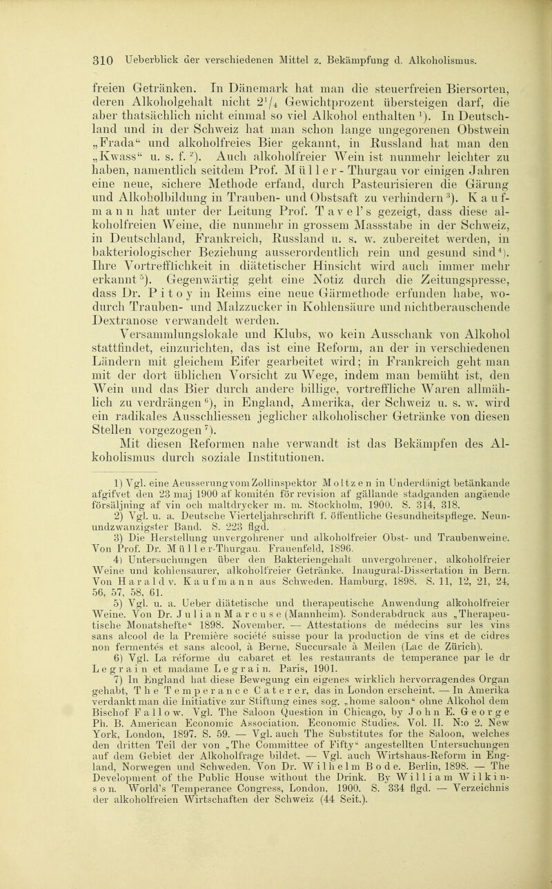 freien Getränken. In Dänemark hat man die steuerfreien Biersorten, deren Alkoholgehalt nicht 2^4 Gewichtprozent übersteigen darf, die aber thatsächlich nicht einmal so viel Alkohol enthalten In Deutsch- land und in der Schweiz hat man schon lange ungegorenen Obstwein „Frada und alkoholfreies Bier gekannt, in Bussland hat man den „Kwass u. s. f. Auch alkoholfreier Wein ist nunmehr leichter zu haben, namentlich seitdem Prof. Müller- Thurgau vor einigen Jahren eine neue, sichere Methode erfand, durch Pasteurisieren die Gärung und Alkoholbildung in Trauben- und Obstsaft zu verhindern^). K auf- m a n n hat unter der Leitung Prof. T a v e 1' s gezeigt, dass diese al- koholfreien Weine, die nunmehr in grossem Massstabe in der Schweiz, in Deutschland, Frankreich, Bussland u. s. w. zubereitet werden, in bakteriologischer Beziehung ausserordentlich rein und gesund sind*). Ihre Yortrefflichkeit in diätetischer Hinsicht wird auch immer mehr erkannt ■'^). Gegenwärtig geht eine Notiz durch die Zeitungspresse, dass Dr. Pitoy in Belms eine neue Gärmethode erfunden habe, w^o- durch Trauben- und Malzzucker in Kohlensäure und nichtberauschende Dextranose verwandelt werden. Versammlungslokale und Klubs, wo kein Ausschank von Alkohol stattfindet, einzurichten, das ist eine Beform, an der in verschiedenen Ländern mit gleichem Eifer gearbeitet wird; in Frankreich geht man mit der dort üblichen Vorsicht zu Wege, indem man bemüht ist, den Wein und das Bier durch andere billige, vortreffliche Waren allmäh- lich zu verdrängen in England, Amerika, der Schweiz u, s. w. wdrd ein radikales Ausschliessen jeglicher alkoholischer Getränke von diesen Stellen vorgezogen Mit diesen Beformen nahe verwandt ist das Bekämpfen des Al- koholismus durch soziale Institutionen. 1) Vgl. eine Aeusserung vom Zollinspektor Moltz e n in Underdanigt betänkande afgifvet den 23 maj 1900 af komiten för revision af gällande stadganden angaende försäljning af vin och maltdrycker m. m. Stockholm, 1900. S. 314, 318. 2) Vgl. u. a. Deutsche Vierteljahrschrift f. öft'entliche Gesundheitspflege. Neun- undzwanzi^ster Band. S. 223 flo^d. 3) Die Herstellung unvergohrener und alkoholfreier Obst- und Traubenweine. Von Prof. Dr. M ü 11 e r-Tiiurgau. Frauenfeld, 1896. 4) Untersuchungen über den Bakteriengehalt unvergohrener, alkoholfreier Weine und kohlensaurer, alkoholfreier G-etränke. Inaugural-Dissertation in Bern. Von Harald V. Kaufmann aus Schweden. Hamburg, 1898. S. 11, 12, 21, 24, 56, 57, 58, 61. 5) Vgl. u. a. lieber diätetische und therapeutische Anwendung alkoholfreier Weine. Von Dr. Julia uMarcuse (Mannheim). Sonderabdruck aus „Therapeu- tische Monatshefte 1898. November. — Attestations de medecins sur les vins sans alcool de la Premiere societe suisse pour la production de vins et de cidres non fermentes et sans alcool, ä Berne, Succursale ä Meilen (Lac de Zürich). 6) Vgl. La reforme du cabaret et les restaurants de temperance par le dr Legrain et madame L e g r a i n. Paris, 1901. 7) In England hat diese Bewegung ein eigenes wirklich hervorragendes Organ gehabt, The Temperance C a t e r e r, das in London erscheint. — In Amerika verdankt man die Initiative zur Stiftung eines sog. „home saloon ohne Alkohol dem Bischof F a 11 0 w. Vgl. The Saloon Question in Chicago, by John E. George Ph. B. American Economic Association. Economic Studies. Vol. II. N:o 2. New York, London, 1897. S. 59. — VgL auch The Substitutes for the Saloon, welches den dritten Teil der von „The Committee of Fifty angestellten Untersuchungen auf dem Gebiet der Alkoholfrage bildet. — Vgl. auch Wirtshaus-Reform in Eng- land, Norwegen und Schweden. Von Dr. Wilhelm Bode. Berlin, 1898. — The Development of the Public House without the Drink. By William Wilkin- s o n. World's Temperance Congress, London, 1900. S. 334 flgd. — Verzeichnis der alkoholfreien Wirtschaften der Schweiz (44 Seit.).