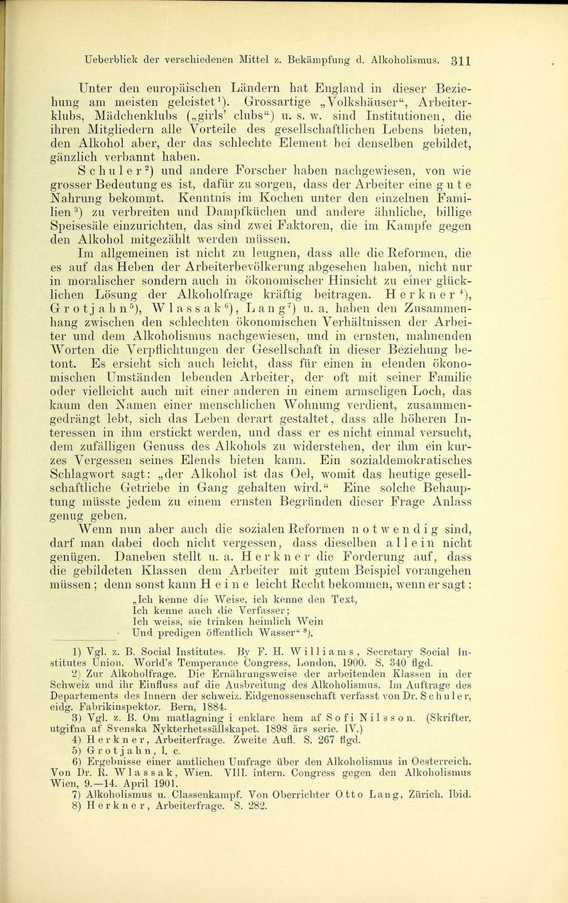 Unter den europäisclien Ländern hat England in dieser Bezie- hung am meisten geleisteti). Grossartige „Volkshäuser, Arbeiter- klubs, Mädchenklubs („girls' clubs) u. s. w. sind Institutionen, die ihren Mitgliedern alle Vorteile des gesellschaftlichen Lebens bieten, den Alkohol aber, der das schlechte Element bei denselben gebildet, gänzlich verbannt haben. Schüler^) und andere Forscher haben nachgewiesen, von wie grosser Bedeutung es ist, dafür zu sorgen, dass der Arbeiter eine gute Nahrung bekommt. Kenntnis im Kochen unter den einzelnen Fami- lien ^) zu verbreiten und Dampfküchen und andere ähnliche, billige Speisesäle einzurichten, das sind zwei Faktoren, die im Kampfe gegen den Alkohol mitgezählt werden müssen. Im allgemeinen ist nicht zu leugnen, dass alle die Reformen, die es auf das Heben der Arbeiterbevölkerung abgesehen haben, nicht nur in moralischer sondern auch in ökonomischer Hinsicht zu einer glück- lichen Lösung der Alkoholfrage kräftig beitragen. H e r k n e r Gr r 0 t j a h n W 1 a s s a k °), Lang ') u. a. haben den Zusammen- hang zwischen den schlechten ökonomischen Verhältnissen der Arbei- ter und dem Alkoholismus nachgewiesen, und in ernsten, mahnenden Worten die Verpflichtungen der Gesellschaft in dieser Beziehung be- tont. Es ersieht sich auch leicht, dass für einen in elenden ökono- mischen Umständen lebenden Arbeiter, der oft mit seiner Familie oder vielleicht auch mit einer anderen in einem armseligen Loch, das kaum den Namen einer menschlichen Wohnung verdient, zusammen- gedrängt lebt, sich das Leben derart gestaltet, dass alle höheren In- teressen in ihm erstickt werden, und dass er es nicht einmal versucht, dem zufälligen Genuss des Alkohols zu widerstehen, der ihm ein kur- zes Vergessen seines Elends bieten kann. Ein sozialdemokratisches Schlagwort sagt: „der Alkohol ist das Oel, womit das heutige gesell- schaftliche Getriebe in Gang gehalten wird. Eine solche Behaup- tung müsste jedem zu einem ernsten Begründen dieser Frage Anlass genug geben. Wenn nun aber auch die sozialen Beformen notwendig sind, darf man dabei doch nicht vergessen, dass dieselben allein nicht genügen. Daneben stellt u. a. Herkner die Forderung auf, dass die gebildeten Klassen dem Arbeiter mit gutem Beispiel vorangehen müssen ; denn sonst kann Heine leicht Recht bekommen, wenn er sagt: „Ich kenne die Weise, ich kenne den Text, Ich kenne auch die Verfasser; Ich weiss, sie trinken heimlich Wein Und predigen öffentlich Wasser ^j. 1) Vgl. z. B. Social Institutes. By F. H. Williams, Secretarj^ Social In- stitutes Union, World's Temperance Congress, London, 1900. S. 340 flgd. 2) Zur Alkoholfrage. Die Ernährungsweise der arbeitenden Khissen in der Schweiz und ihr Einfluss auf die Ausbreitung des Alkoholismus. Im Auftrage des Departements des Innern der Schweiz. Eidgenossenschaft verfasst von Dr. Sc hu 1er, eidg. Fabrikinspektor. Bern, 1884. 3) Vgl. z. ß. Om matlagning i enklare hem af Sofi Nilsso n. (Skrifter, utgifna af Svenska Nykterhetssällskapet. 1898 ärs serie. IV.) 4) Herkner, Arbeiterfrage. Zweite Aufl. S. 267 figd. 5) G r o t j a h n , 1. c. 6) Ergebnisse einer amtlichen Umfrage über den Alkoholismus in Oesterreich. Von Dr. R. Wlassak, Wien. VIII. intern, Congress gegen den Alkoholismus Wien, 9,-14. April 1901. 7) x4.]koholismus u, Classenkampf. Von Oberrichter Otto Lang, Zürich. Ibid. 8) Herkner, Arbeiterfrage. S. 282.