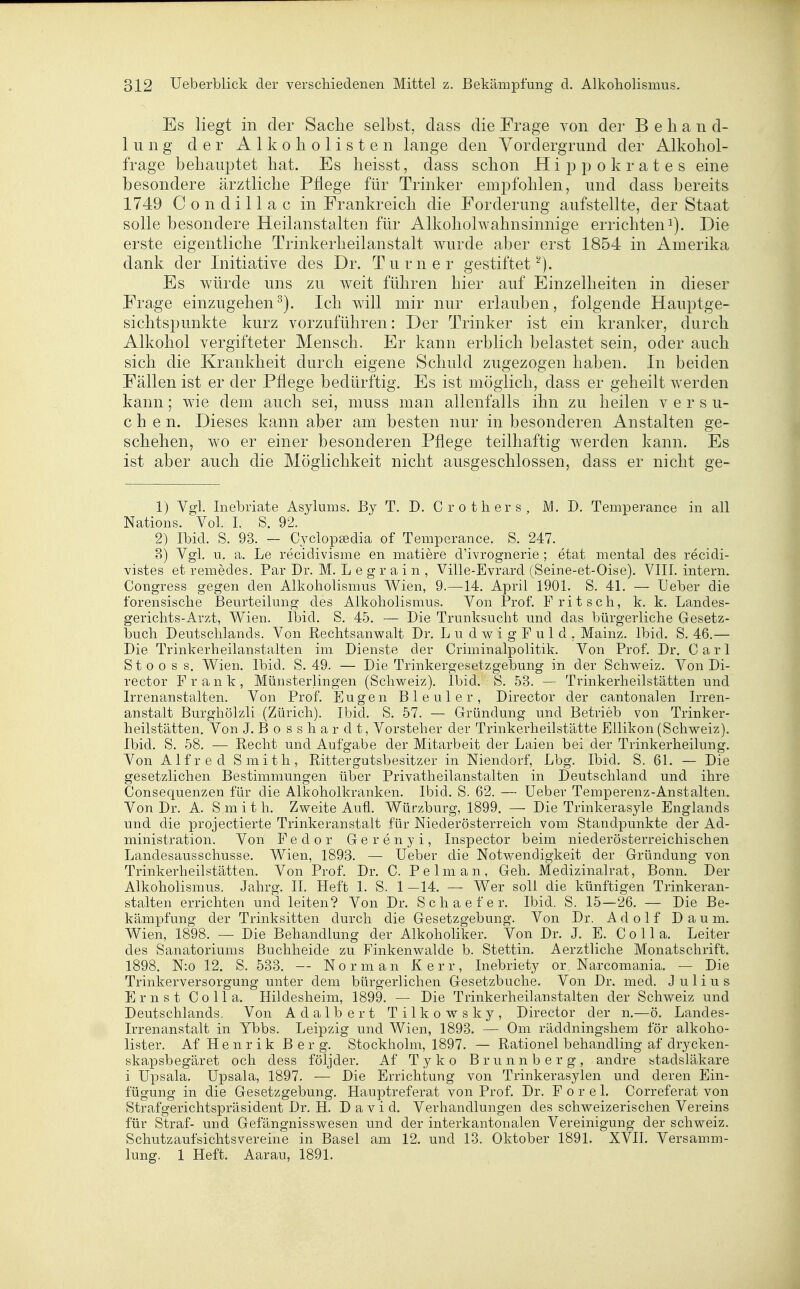 Es liegt in der Sache selbst, dass die Frage von der Behand- lung der Alkoholisten lange den Vordergrund der Alkohol- frage behauptet hat. Es heisst, dass schon Hi p p o k r a t e s eine besondere ärztliche Pflege für Trinker empfohlen, und dass bereits 1749 Condillac in Frankreich die Forderung aufstellte, der Staat solle besondere Heilanstalten für Alkoholwahnsinnige errichteni). Die erste eigentliche Trinkerheilanstalt Avurde aber erst 1854 in Amerika dank der Initiative des Dr. Turner gestiftet^). Es würde uns zu weit führen hier auf Einzelheiten in dieser Frage einzugehen^). Ich will mir nur erlauben, folgende Hauptge- sichtspunkte kurz vorzuführen: Der Trinker ist ein kranlcer, durch Alkohol vergifteter Mensch. Er kann erblich belastet sein, oder auch sich die Krankheit durch eigene Schuld zugezogen haben. In beiden Fällen ist er der Pflege bedürftig. Es ist möglich, dass er geheilt werden kann; wie dem auch sei, muss man allenfalls ihn zu heilen versu- chen. Dieses kann aber am besten nur in besonderen Anstalten ge- schehen, wo er einer besonderen Pflege teilhaftig werden kann. Es ist aber auch die Möglichkeit nicht ausgeschlossen, dass er nicht ge- 1) Vgl. Inebriate Asylums. By T. J). Crothers, M. D. Temperance in all Nations. Vol. I. S. 92. 2) Ibid. S. 93. — Cj^clopsedia of Temperance. S. 247. 8) Vgl. u. a. Le recidivisme en matiere d'ivrognerie ; etat mental des recidi- vistes et remedes. Par Dr. M. L e g r a i n , ViHe-Evrard (Seine-et-Oise). VIII. intern. Congress gegen den Alkoholismus Wien, 9.—14. April 1901. S. 41. — Ueber die forensische Beurteilung des Alkoholismus. Von Prof. F ritsch, k. k. Landes- gerichts-Arzt, Wien. Ibid. S. 45. — Die Trunksucht und das bürgerliche Gesetz- buch Deutschlands. Von Rechtsanwalt Dr. LudwigFuld. Mainz. Ibid. S. 46.— Die Trinkerheilanstalten im Dienste der Criminalpolitik. Von Prof. Dr. Carl S t 0 o s s. Wien. Ibid. S. 49. — Die Trinkergesetzgebung in der Schweiz. Von Di- rector Frank, Münsterlingen (Schweiz). Ibid. S. 53. — Trinkerheilstätten und Irrenanstalten. Von Prof. Eugen Bleuler, Director der cantonalen Irren- anstalt Burghölzli (Zürich). Ibid. S. 57. — Gründung und Betrieb von Trinker- heilstätten. Von J. Bosshardt, Vorsteher der Trinkerheilstätte Eilikon (Schweiz). Ibid. S. 58. — Recht und Aufgabe der Mitarbeit der Laien bei der Trinkerheilung. Von Alfred Smith, Rittergutsbesitzer in Niendorf, Lbg. Ibid. S. 61. — Die gesetzlichen Bestimmungen über Privatheilanstalten in Deutschland und ihre Consequenzen für die Alkoholkranken. Ibid. S. 62. — üeber Temperenz-Anstalten. Von Dr. A. S m i t h. Zweite Aufl. Würzburg, 1899. — Die Trinkerasyle Englands und die projectierte Trinkeranstalt für Niederösterreich vom Standpunkte der Ad- ministration. Von Fedor Gerenyi, Inspector beim niederösterreichischen Landesausschusse. Wien, 1893. — Ueber die Notwendigkeit der Gründung von Trinkerheilstätten. Von Prof. Dr. C. Pelm an, Geh. Medizinalrat, Bonn. Der Alkoholismus. Jahrg. II. Heft 1. S. 1 —14. — Wer soll die künftigen Trinkeran- stalten errichten und leiten? Von Dr. Schaefer. Ibid. S. 15—26. — Die Be- kämpfung der Trinksitten durch die Gesetzgebung. Von Dr. Adolf Daum. Wien, 1898. — Die Behandlung der Alkoholiker. Von Dr. J. E. C o 11 a. Leiter des Sanatoriums ßuchheide zu Finkenwalde b. Stettin. Aerztliche Monatschrift. 1898. N:o 12. S. 533. — Norman Kerr, Inebriety or Narcomania. — Die Trinkerversorgung unter dem bürgerlichen Gesetzbuche. Von Dr. med. Julius Ernst Co IIa. Ilildesheim, 1899. — Die Trinkerheilanstalten der Schweiz und Deutschlands. Von Adalbert Tilkowsky, Director der n.—ö. Landes- irrenanstalt in Ybbs. Leipzig und Wien, 1893. — Om räddningshem för alkoho- lister. Af Henrik Berg. Stockholm, 1897. — Rationel behandling af drycken- skapsbegäret och dess följder. Af Tyko Brunnberg, andre stadsläkare i üpsala. üpsala, 1897. — Die Errichtung von Trinkerasylen und deren Ein- fügung in die Gesetzgebung. Hauptreferat von Prof. Dr. F o r e 1. Correferat von Strafgerichtspräsident Dr. H. David. Verhandlungen des schweizerischen Vereins für Straf- und Gefängnisswesen und der interkantonalen Vereinigung der Schweiz. Schutzaufsichtsvereine in Basel am 12. und 13. Oktober 1891. XVII. Versamm- lung. 1 Heft. Aarau, 1891.
