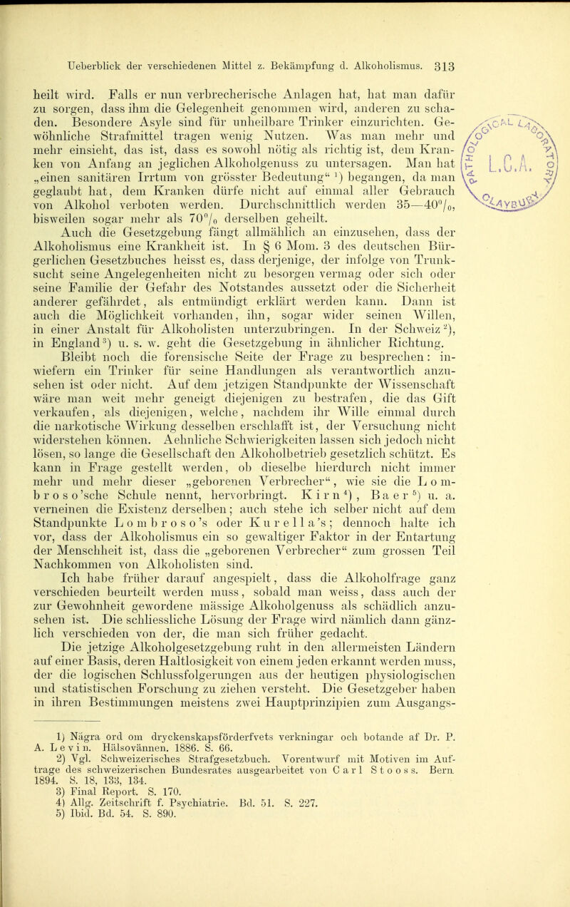 heilt wird. Falls er nun verbrecherische Anlagen hat, hat man dafür zu sorgen, dass ihm die Gelegenheit genommen wird, anderen zu scha- den. Besondere Asyle sind für unheilbare Trinker einzurichten. Ge- wöhnliche Strafmittel tragen w^enig Nutzen. Was man mehr und mehr einsieht, das ist, dass es sowohl nötig als richtig ist, dem Kran- ken von Anfang an jeglichen Alkoholgenuss zu untersagen. Man hat „einen sanitären Irrtum von grösster Bedeutung ^) begangen, da man geglaubt hat, dem Kranken dürfe nicht auf einmal aller Gebrauch von Alkohol verboten werden. Durchschnittlich werden 35—40/o, bisweilen sogar mehr als 70/o derselben geheilt. Auch die Gesetzgebung fängt allmählich an einzusehen, dass der Alkoholismus eine Krankheit ist. In § 6 Moni. 3 des deutschen Bür- gerlichen Gesetzbuches heisst es, dass derjenige, der infolge von Trunk- sucht seine Angelegenheiten nicht zu besorgen vermag oder sich oder seine Familie der Gefahr des Notstandes aussetzt oder die Sicherheit anderer gefährdet, als entmündigt erklärt werden kann. Dann ist auch die Möglichkeit vorhanden, ihn, sogar wider seinen Willen, in einer Anstalt für Alkoholisten unterzubringen. In der Schweiz^), in England^) u. s. w. geht die Gesetzgebung in ähnlicher Bichtung. Bleibt noch die forensische Seite der Frage zu besprechen: in- wiefern ein Trinker für seine Handlungen als verantwortlich anzu- sehen ist oder nicht. Auf dem jetzigen Standpunkte der Wissenschaft wäre man weit mehr geneigt diejenigen zu bestrafen, die das Gift verkaufen, als diejenigen, welche, nachdem ihr Wille einmal durch die narkotische Wirkung desselben erschlafft ist, der Versuchung nicht widerstehen können. Aehnliche Schwierigkeiten lassen sich jedoch nicht lösen, so lange die Gesellschaft den Alkoholbetrieb gesetzlich schützt. Es kann in Frage gestellt werden, ob dieselbe hierdurch nicht immer mehr und mehr dieser „geborenen Verbrecher, wie sie die L o m- b r 0 s o 'sehe Schule nennt, hervorbringt. K i r n ^) , B a e r ^) u. a. verneinen die Existenz derselben; auch stehe ich selber nicht auf dem Standpunkte L o m b r o s o 's oder K u r e 11 a 's ; dennoch halte ich vor, dass der Alkoholismus ein so gewaltiger Faktor in der Entartung der Menschheit ist, dass die „geborenen Verbrecher zum grossen Teil Nachkommen von Alkoholisten sind. Ich habe früher darauf angespielt, dass die Alkoholfrage ganz verschieden beurteilt werden muss, sobald man weiss, dass auch der zur Gewohnheit gewordene mässige Alkoholgenuss als schädlich anzu- sehen ist. Die schliessliche Lösung der Frage wird nämlich dann gänz- lich verschieden von der, die man sich früher gedacht. Die jetzige Alkoholgesetzgebung ruht in den allermeisten Ländern auf einer Basis, deren Haltlosigkeit von einem jeden erkannt werden muss, der die logischen Schlussfolgerungen aus der heutigen physiologischen und statistischen Forschung zu ziehen versteht. Die Gesetzgeber haben in ihren Bestimmungen meistens zwei Hauptprinzipien zum Ausgangs- 1) Nägra ord om dryckenskapsförderfvets verkningar och botande af Dr. P. A. L e V i n. Hälsovännen. 1886. S. 66. 2) Vgl. Schweizerisches Strafgesetzbuch. Vorentwurf mit Motiven im Auf- trage des schweizerischen Bundesrates ausgearbeitet von Carl Stooss. Bern 1894. S. 18, 138, 134. 3) Final Report. S. 170. 4) AUg. Zeitschrift f. Psychiatrie. Bd. 51. S. 227. 5) Ibid. Bd. 54. S. 890.