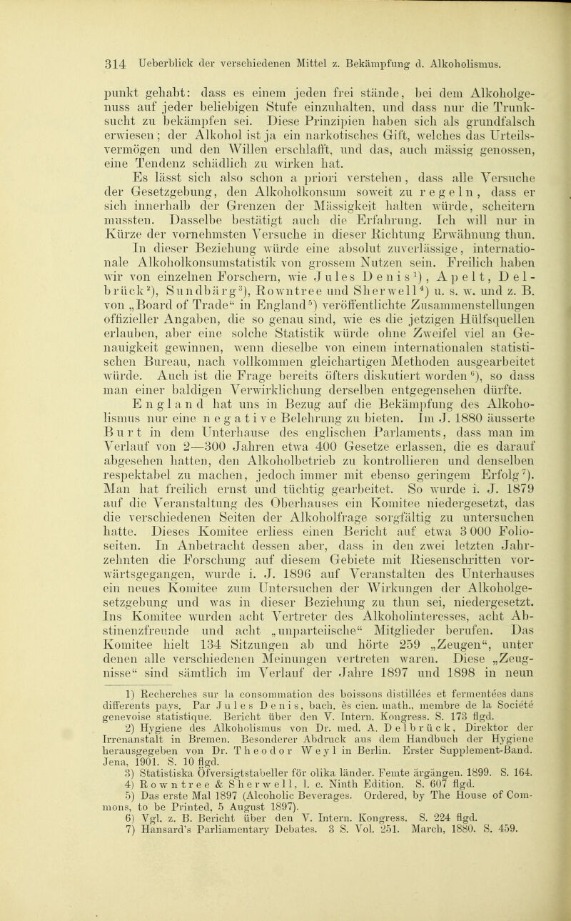 punkt gehabt: dass es einem jeden frei stände, bei dem Alkoliolge- nuss auf jeder beliebigen Stufe einzuhalten, und dass nur die Trunk- sucht zu bekämpfen sei. Diese Prinzipien haben sich als grundfalsch erwiesen ; der Alkohol ist ja ein narkotisches Gift, welches das Urteils- vermögen und den Willen erschlafft, und das, auch mässig genossen, eine Tendenz schädlich zu wirken hat. Es lässt sich also schon a priori verstehen, dass alle Versuche der Gesetzgebung, den Alkoholkonsum soweit zu regeln, dass er sich innerhalb der Grenzen der Mässigkeit halten würde, scheitern mussten. Dasselbe bestätigt auch die Erfahrung. Ich will nur in Kürze der vornehmsten Versuche in dieser Richtung Erwähnung thun. In dieser Beziehung würde eine absolut zuverlässige, internatio- nale Alkoliolkonsumstatistik von grossem Nutzen sein. Freilich haben wir von einzelnen Forschern, wie Jules Denis^), Apelt, Del- brück'^), Sundbärg^), Rowntree und Sherwell*) u. s. w. und z. B. von „Board of Trade in England^) veröffentlichte Zusammenstellungen offizieller Angaben, die so genau sind, wie es die jetzigen Hülfsquellen erlauben, aber eine solche Statistik würde ohne Zweifel viel an Ge- nauigkeit gewinnen, wenn dieselbe von einem internationalen statisti- schen Bureau, nach vollkommen gleichartigen Methoden ausgearbeitet würde. Auch ist die Frage bereits öfters diskutiert worden so dass man einer baldigen Verwirklichung derselben entgegensehen dürfte. England hat uns in Bezug auf die Bekämpfung des Alkoho- lismus nur eine negative Belehrung zu bieten. Im J. 1880 äusserte Burt in dem Unterhause des englischen Parlaments, dass man im Verlauf von 2-—300 Jahren etwa 400 Gesetze erlassen, die es darauf abgesehen hatten, den Alkoholbetrieb zu kontrollieren und denselben respektabel zu machen, jedoch immer mit ebenso geringem Erfolgt). Man hat freilich ernst und tüchtig gearbeitet. So wurde i. J. 1879 auf die Veranstaltung des Oberhauses ein Komitee niedergesetzt, das die verschiedenen Seiten der Alkoholfrage sorgfältig zu untersuchen hatte. Dieses Komitee erliess einen Bericht auf etwa 3 000 Folio- seiten. In Anbetracht dessen aber, dass in den zwei letzten Jahr- zehnten die Forschung auf diesem Gebiete mit Biesenschritten vor- wärtsgegangen, wurde i. J. 1896 auf Veranstalten des Unterhauses ein neues Komitee zum Untersuchen der Wirkungen der Alkoholge- setzgebung und was in dieser Beziehung zu thun sei, niedergesetzt. Ins Komitee wurden acht Vertreter des Alkoholinteresses, acht Ab- stinenzfreunde und acht „unparteiische Mitglieder berufen. Das Komitee hielt 134 Sitzungen ab und hörte 259 „Zeugen, unter denen alle verschiedenen Meinungen vertreten waren. Diese „Zeug- nisse sind sämtlich im Verlauf der Jahre 1897 und 1898 in neun 1) Recherches sur la consommation des boissons distillees et fermentees dans differents pays. Par Jules Denis, bach. es cien. math., membre de la Societe genevoise statistique. Bericht über den V. Intern. Kongress, S. 173 flgd. 2) Hygiene des Alkoholismus von Dr. med. A. Delbrück, Direktor der Irrenanstalt in Bremen. Besonderer Abdruck aus dem Handbuch der Hygiene herausgegeben von Dr. Theodor Weylin Berlin. Erster Supplement-Band. Jena, 1901. S. 10 flgd. 3) Statistiska Öfversigtstabeller för olika länder. Femte argängen. 1899. S. 164. 4) Rowntree & Sherwell, 1. c. Ninth Edition. S. 607 flgd. 5) Das erste Mal 1897 (Alcoholic Beverages. Ordered, by The House of Com- mons, to be Printed, 5 August 1897). 6) Vgl. z. B. Bericht über den V. Intern. Kongress. S. 224 flgd. 7) Hansard's Parliamentary Debates. 3 S. Vol. 251. March, 1880. S. 459.