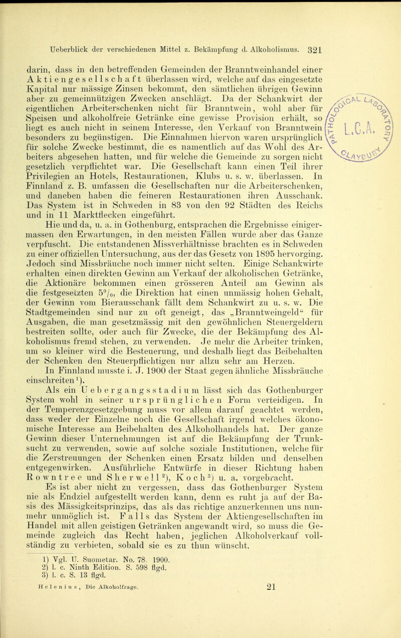 darin, dass in den betreffenden Gemeinden der Branntweinhandel einer Aktiengesellschaft überlassen wird, welche auf das eingesetzte Kapital nur massige Zinsen bekommt, den sämtlichen übrigen Gewinn aber zu gemeinnützigen Zwecken anschlägt. Da der Schankwirt der ^/:^5>.L C<j^\ eigentlichen Arbeiterschenken nicht für Branntwein, wohl aber für /o^^ Speisen und alkoholfreie Getränke eine gewisse Provision erhält, so/o'' liegt es auch nicht in seinem Interesse, den Verkauf von Branntwein!^ \ Q,f\, o besonders zu begünstigen. Die Einnahmen hiervon waren ursprünglichl-^ l... ^» ^ für solche Zwecke bestimmt, die es namentlich auf das Wohl des Ar- \ _ ^4 / beiters abgesehen hatten, und für welche die Gemeinde zu sorgen nicht ^'Si.dl^LÄ-' gesetzlich verpflichtet war. Die Gesellschaft kann einen Teil ihrer Privilegien an Hotels, Restaurationen, Klubs u. s. w. überlassen. In Finnland z. B. umfassen die Gesellschaften nur die Arbeiterschenken, und daneben haben die feineren Restaurationen ihren Ausschank. Das System ist in Schweden in 83 von den 92 Städten des Reichs und in 11 Marktflecken eingeführt. Hie und da, u. a. in Gothenburg, entsprachen die Ergebnisse einiger- massen den Erwartungen, in den meisten Fällen wurde aber das Ganze verpfuscht. Die entstandenen Missverhältnisse brachten es in Schweden zu einer offiziellen Untersuchung, aus der das Gesetz von 1895 hervorging. Jedoch sind Missbräuche noch immer nicht selten. Einige Schankwirte erhalten einen direkten Gewinn am Verkauf der alkoholischen Getränke, die Aktionäre bekommen einen grösseren Anteil am Gewinn als die festgesetzten 5*^/0, die Direktion hat einen unmässig hohen Gehalt, der Gewinn vom Bierausschank fällt dem Schankwirt zu u. s. w^ Die Stadtgemeinden sind nur zu oft geneigt, das „Branntweingeld für Ausgaben, die man gesetzmässig mit den gew^öhnlichen Steuergeldern bestreiten sollte, oder auch für Zwecke, die der Bekämpfung des Al- koholismus fremd stehen, zu verwenden. Je mehr die Arbeiter trinken, um so kleiner wird die Besteuerung, und deshalb liegt das Beibehalten der Schenken den Steuerpflichtigen nur allzu sehr am Herzen, In Finnland musste i. J. 1900 der Staat gegen ähnliche Missbräuche einschreiten^). Als ein ü e b e r g a n g s s t a d i u m lässt sich das Gothenburger System wohl in seiner ursprünglichen Form verteidigen. In der Temperenzgesetzgebung muss vor allem darauf geachtet w^erden, dass wieder der Einzelne noch die Gesellschaft irgend welches ökono- mische Interesse am Beibehalten des Alkoholhandels hat. Der ganze Gewinn dieser Unternehmungen ist auf die Bekämpfung der Trunk- sucht zu verwenden, sowie auf solche soziale Institutionen, welche für die Zerstreuungen der Schenken einen Ersatz bilden und denselben entgegenwirken. Ausführliche Entw^ürfe in dieser Richtung haben R 0 w n t r e e und S h e r w e 11 ^), K 0 c h ^) u. a. vorgebracht. Es ist aber nicht zu vergessen, dass das Gothenburger System nie als Endziel aufgestellt werden kann, denn es ruht ja auf der Ba- sis des Mässigkeitsprinzips, das als das richtige anzuerkennen uns nun- mehr unmöglich ist. Falls das System der Aktiengesellschaften im Handel mit allen geistigen Getränken angewandt wird, so muss die Ge- meinde zugleich das Recht haben, jeglichen Alkoholverkauf voll- ständig zu verbieten, sobald sie es zu thun wünscht. 1) V^l. TT. Suometar. No. 78. 1900. 2) 1. c. Ninth Edition. S. 598 flgd. 3) J. c. S. 13 figxl. Helenius, Die Alkoliolfrage. 21