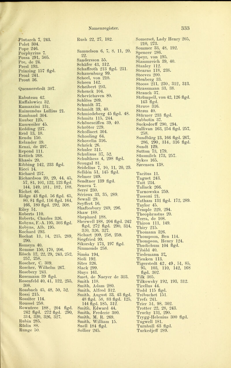 Piutarch 7, 243. Polet 304. Pope 246. Porphyrius 7. Possa 291, 305. Pre, de 24. Presl 193. Prinzing 157 flgd. Proal 241. Prout 36. Quennerstedt 307. Rabuteau 42. Raffalowicz 32. Ramazzini 131. Raimundus Lullius 21. Rambaud 304. Rauber 125. Rassweiler 45. Redding 237. Reid 13, 18. Rendu 150. Re] ander 39. Renzi, de 297. Repond III. Rettich 268. Rhases 20. Ribbing 142, 233 flgd. Ricci 14. Richard 257. Richardson 20, 29, 44, 45, 57, 81, 101, 122, 123 flgd. 144, 149, 181, 182, 188. Riebet 46. Ridge 43 flgd. 56 flgd. 65, 80, 81 flgd. 116 flgd. 164, 166, 180 flgd. 292, 308. Riley 51. Roberts 110. Roberts, Charles 326. Robyns, F.-A. 195, 303 flgd. Robyns, Alb. 195. Rochard 293. Rochat 13, 14, 215, 289, 290. Romeyn 40. Romme 150, 170, 206. Rösch 12, 22, 29, 243, 252, 257, 258. Roscher, C. 309. Roscher, Wilhelm 267. Rosebery '243. Rosemann 39 flgd. Rosenfeld 40, 41, 122, 255, 308. Rossbach 45, 48, 50, 52. Rossi 215. Rossiter 114. Roussel 258, Rowntree 188, 204 flgd. 242 flgd. 272 flgd. 290, 314, 320, 326, 327. Rubin 285. Rüdin 88. Runge 50. Rush 22, 27, 182. Samuelson 6, 7, 8, 11, 20, 22. Sandersson 55. Schäfer 43, 312. Schaftroth 213 flgd. 231. Schauenburg 99. Scheel, von 210. Scheen 142. Scheibert 293. Schenck 104. Schevichaven 80. Schlöss 209. Schmidt 37. Schmidt 39, 40. Schmiedeberg 45 flgd. 48. Schmitz 115, 244. ' Schöneseifl'en 39, 40. Schröter 229. Schollaert 304. Schooling 64. Schovelin 316. Schrick 26. Schuler 311. Schulinus 37, 52. Schulthess 4, 298 flgd. Scougal 81. Seidelius 7, 10, 11, 20, 23. Sellden 51, 145 flgd. Selmer 249. Sendtner 139 flgd. Seneca 7. Serre 230. Serieux 33, 35, 289. Sewall 29. Seyft'ert 16. Shaftesbury 249, 296. Shaw 188. Shephard 188. Sherwell 188, 204 flgd. 242 flgd. 272 flgd. 290, 314, 320, 326, 327. Sichart 209, 258, 259. Siegfried 99. Sikorsky 173, 197 flgd. Simmonds 258. V Simsa 194. Sioli 192. Sites 326. Slack 299. Sluys 161. Smet, de Naeyer de 303. Smith 118. Smith, Adam 280. Smith, Alfred 312. Smith, August 33, 43 flgd. 48 flgd. 58, 83 flgd. 125, 144 flgd. 185, 312. Smith, Edward 44. Smith, Frederic 300. Smith, M. R. 269. Smith, WiUiam 15. Snell 184 flgd. SoUier 245. Somerset, Lady Henry 205, 210 273. Sommer 33, 48, 192. Spencer 286. Speyr, von 195. Stammreich 39, 40. Stanley 112. Stearns 118, 238. Steeves 200. Stenberg 33. Stooss 211, 230, 312, 313. Strassmann 33, 38. Strauch 37. Strümpell, von 42, 126 flgd. 143 flgd. Struve 316. Str0m 40. Stürmer 233 flgd. Subbotin 37. Sucksdorff 290, 294. SuUivan 163, 254 flgd. 257, 258. Sundbärg 13, 166 flgd. 267, 286, 290, 314, 316 flgd. Sundt 129. Sutton 73, 179. Süssmilch 173, 257. Sykes 165. S0rensen 138. Tacitus 11. Taguet 243. Tait 234. Tallack 266. Tarnowska 259. Tassoni 21. Tatham 131 flgd. 172, 289. Taylor 45. Temple 229, 294. Theophrastus 20. Terra, de 108. Thiron III, 149. Thiry 215. Thomann 326. Thompson, Ben 114. Thompson, Henry 124. Thudichum 104 flgd. Tibald 40. Tiedemann 37, Tienken 113. Tigerstedt 42, 49, 51, 85, 95, 103, 110, 142, 168 flgd. 302. Tilk 305. Tilkowsky 192, 193, 312. Tirellus 44. Todd 115 flgd. Trebuchet 151. Trefz 241. Trier 51, 98, 302. Trotter 22, 28, 243. Truchy 131, 290. Trygg-Helenius 300 flgd. Tugwell 181. Turnbull 63 flgd. Turkedjefi' 289.