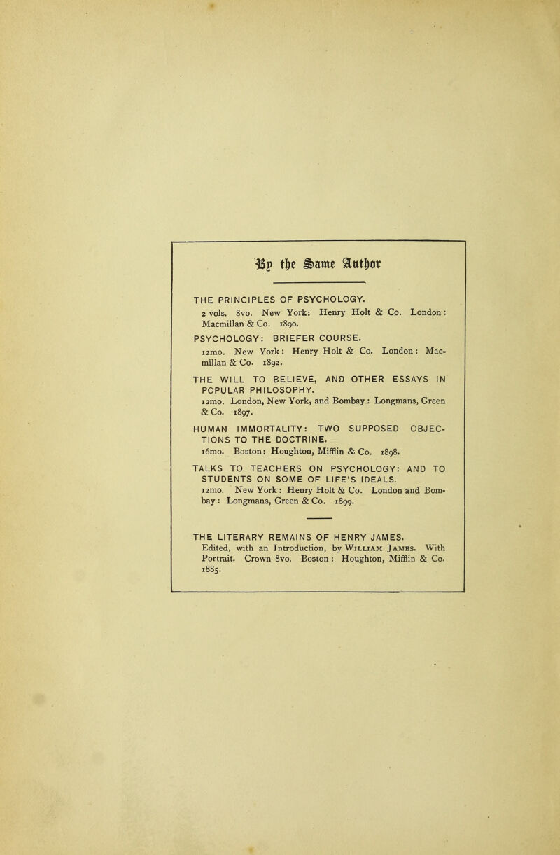THE PRINCIPLES OF PSYCHOLOGY. 2 vols. 8vo. New York: Henry Holt & Co. London: Macmillan & Co. 1890. PSYCHOLOGY: BRIEFER COURSE. i2mo. New York: Henry Holt & Co. London: Mac- millan & Co. 1892. THE WILL TO BELIEVE, AND OTHER ESSAYS IN POPULAR PHILOSOPHY. i2mo. London, New York, and Bombay : Longmans, Green & Co. 1897. HUMAN IMMORTALITY: TWO SUPPOSED OBJEC- TIONS TO THE DOCTRINE. i6mo. Bostonj Houghton, Mifflin & Co. 1898. TALKS TO TEACHERS ON PSYCHOLOGY: AND TO STUDENTS ON SOME OF LIFE'S IDEALS. i2mo. New York: Henry Holt & Co. London and Bom- bay : Longmans, Green & Co. 1899. THE LITERARY REMAINS OF HENRY JAMES. Edited, with an Introduction, by William James. With Portrait. Crown 8vo. Boston : Houghton, Mifflin & Co. 1885.