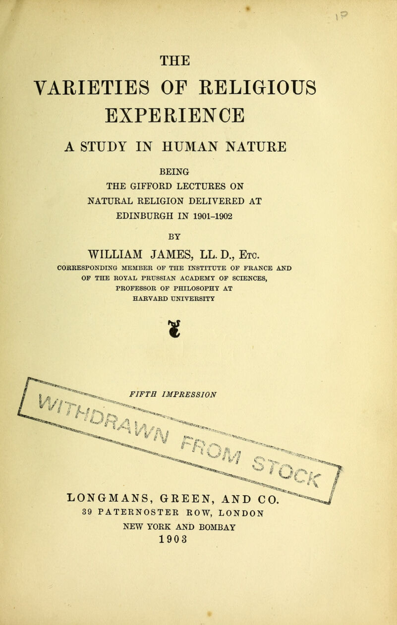 THE VARIETIES OF RELIGIOUS EXPERIENCE A STUDY IN HUMAN NATUEE BEING THE GIFFORD LECTURES ON NATURAL RELIGION DELIVERED AT EDINBURGH IN 1901-1902 BY WILLIAM JAMES, LL. D., Etc. COBKESPONDING MEMBER OF THE INSTITUTE OF FRANCE AND OF THE ROYAL PRUSSIAN ACADEMY OF SCIENCES, PROFESSOR OF PHILOSOPHY AT HARVARD UNIVERSITY t FIFTH IMPRESSION LONGMANS, GREEN, AND CO. 39 PATERNOSTER ROW, LONDON NEW YORK AND BOMBAY 1903