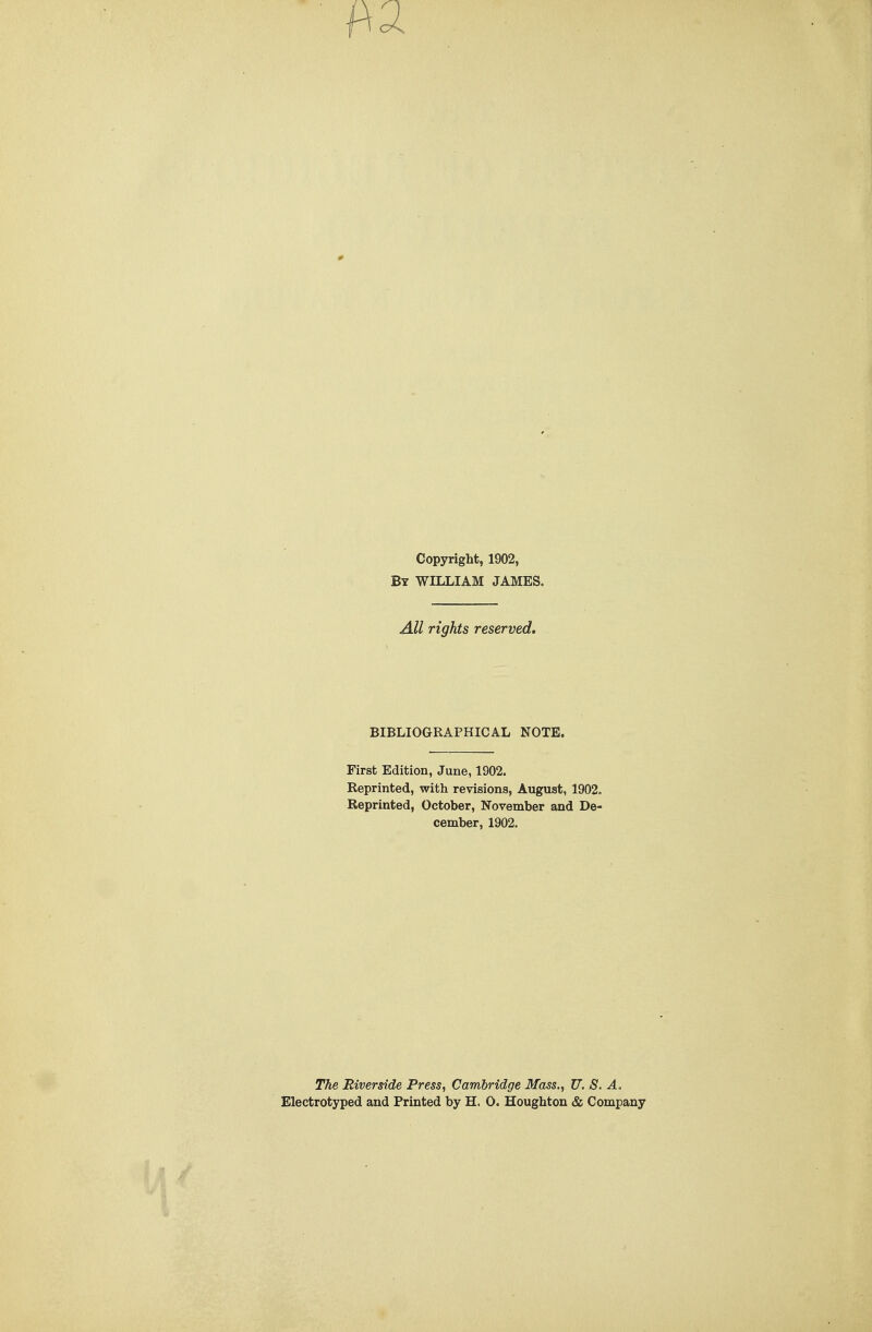 Copyright, 1902, By WILLIAM JAMES. All rights reserved. BIBLIOGRAPHICAL NOTE. First Edition, June, 1902. Reprinted, with revisions, August, 1902. Reprinted, October, November and De- cember, 1902. The Riverside Press, Cambridge Mass., U. S. A, Electrotyped and Printed by H. O. Houghton & Company