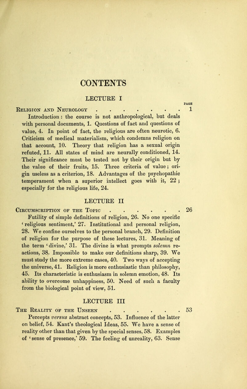 CONTENTS LECTURE I PAGE Religion and Neurology 1 Introduction : the course is not anthropological, but deals with personal documents, 1. Questions of fact and questions of value, 4. In point of fact, the religious are often neurotic, 6. Criticism of medical materialism, which condemns religion on that account, 10. Theory that religion has a sexual origin refuted, 11. All states of mind are neurally conditioned, 14. Their significance must be tested not by their origin but by the value of their fruits, 15. Three criteria of value; ori- gin useless as a criterion, 18. Advantages of the psychopathic temperament when a superior intellect goes with it, 22 ; especially for the religious life, 24. LECTURE II Circumscription of the Topic 26 Futility of simple definitions of religion, 26. No one specific ' religious sentiment,' 27. Institutional and personal religion, 28. We confine ourselves to the personal branch, 29. Definition of religion for the purpose of these lectures, 31. Meaning of the term ' divine,' 31. The divine is what prompts solemn re- actions, 38. Impossible to make our definitions sharp, 39. We must study the more extreme cases, 40. Two ways of accepting the universe, 41. Religion is more enthusiastic than philosophy, 45. Its characteristic is enthusiasm in solemn emotion, 48. Its ability to overcome unhappiness, 50. Need of such a faculty from the biological point of view, 51. LECTURE III The Reality op the Unseen 53 Percepts versus abstract concepts, 53. Influence of the latter on belief, 54. Kant's theological Ideas, 55. We have a sense of reality other than that given by the special senses, 58. Examples of ' sense of presence,' 59. The feeling of unreality, 63. Sense