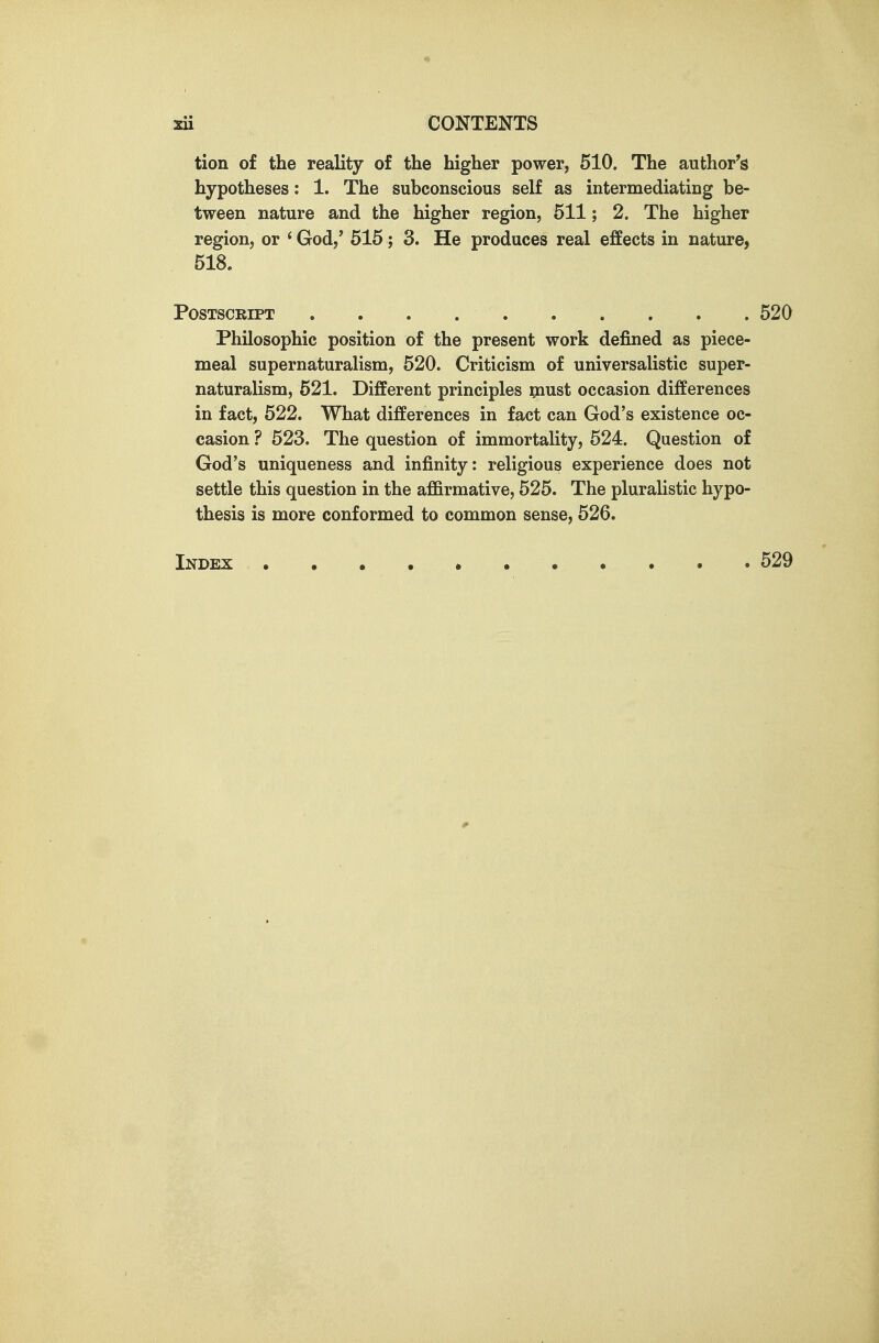 tion of the reality of the higher power, 510. The author's hypotheses: 1. The subconscious self as intermediating be- tween nature and the higher region, 511; 2. The higher region, or ' God,' 515; 3. He produces real effects in nature, 518, Postscript 520 Philosophic position of the present work defined as piece- meal supernaturalism, 520. Criticism of universalistic super- naturalism, 521. Different principles must occasion differences in fact, 522. What differences in fact can God's existence oc- casion ? 523. The question of immortality, 524. Question of God's uniqueness and infinity: religious experience does not settle this question in the affirmative, 525. The pluralistic hypo- thesis is more conformed to common sense, 526. Index . . . 529