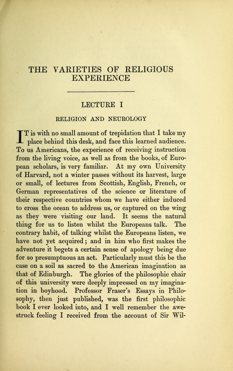 THE VARIETIES OF RELIGIOUS EXPERIENCE LECTURE I RELIGION AND NEUROLOGY IT is with no small amount of trepidation that I take my place behind this desk, and face this learned audience. To us Americans, the experience of receiving instruction from the living voice, as well as from the books, of Euro- pean scholars, is very familiar. At my own University of Harvard, not a winter passes without its harvest, large or small, of lectures from Scottish, English, French, or German representatives of the science or literature of their respective countries whom we have either induced to cross the ocean to address us, or captured on the wing as they were visiting our land. It seems the natural thing for us to listen whilst the Europeans talk. The contrary habit, of talking whilst the Europeans listen, we have not yet acquired; and in him who first makes the adventure it begets a certain sense of apology being due for so presumptuous an act. Particularly must this be the case on a soil as sacred to the American imagination as that of Edinburgh. The glories of the philosophic chair of this university were deeply impressed on my imagina- tion in boyhood. Professor Eraser's Essays in Philo- sophy, then just published, was the first philosophic book I ever looked into, and I well remember the awe-