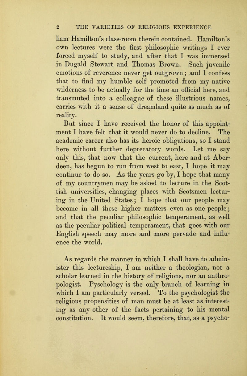 liam Hamilton's class-room therein contained. Hamilton's own lectures were the first philosophic writings I ever forced myself to study, and after that I was immersed in Dugald Stewart and Thomas Brown. Such juvenile emotions of reverence never get outgrown; and I confess that to find my humble self promoted from my native wilderness to be actually for the time an official here, and transmuted into a colleague of these illustrious names, carries with it a sense of dreamland quite as much as of reality. But since I have received the honor of this appoint- ment I have felt that it would never do to decline. The academic career also has its heroic obligations, so I stand here without further deprecatory words. Let me say only this, that now that the current, here and at Aber- deen, has begun to run from west to east, I hope it may continue to do so. As the years go by, I hope that many of my countrymen may be asked to lecture in the Scot- tish universities, changing places with Scotsmen lectur- ing in the United States; I hope that our people may become in all these higher matters even as one people; and that the peculiar philosophic temperament, as well as the peculiar political temperament, that goes with our English speech may more and more pervade and influ- ence the world. As regards the manner in which I shall have to admin- ister this lectureship, I am neither a theologian, nor a scholar learned in the history of religions, nor an anthro- pologist. Pyschology is the only branch of learning in which I am particularly versed. To the psychologist the religious propensities of man must be at least as interest- ing as any other of the facts pertaining to his mental constitution. It would seem, therefore, that, as a psycho-
