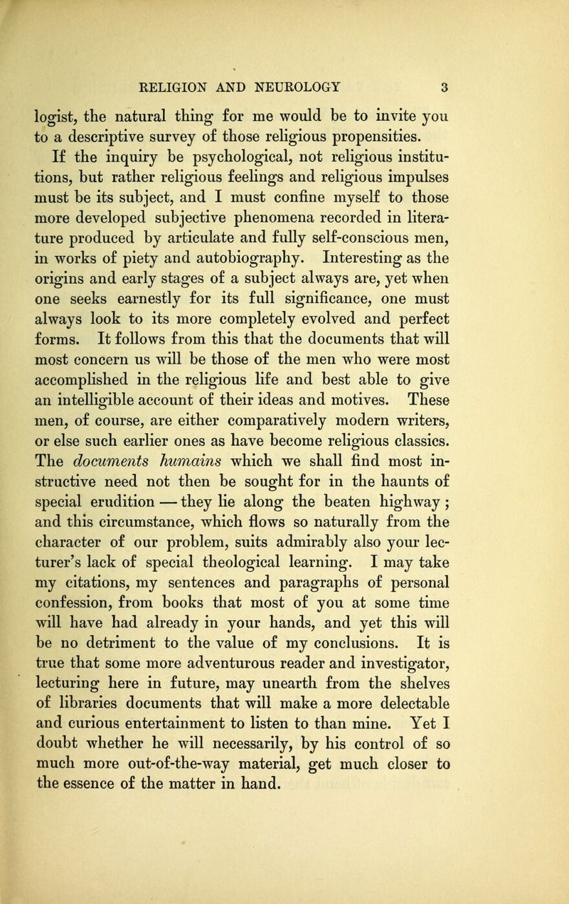 logist, the natural thing for me would be to invite you to a descriptive survey of those religious propensities. If the inquiry be psychological, not religious institu- tions, but rather religious feelings and religious impulses must be its subject, and I must confine myself to those more developed subjective phenomena recorded in litera- ture produced by articulate and fully self-conscious men, in works of piety and autobiography. Interesting as the origins and early stages of a subject always are, yet when one seeks earnestly for its full significance, one must always look to its more completely evolved and perfect forms. It follows from this that the documents that will most concern us will be those of the men who were most accomplished in the religious life and best able to give an intelligible account of their ideas and motives. These men, of course, are either comparatively modern writers, or else such earlier ones as have become religious classics. The documents humains which we shall find most in- structive need not then be sought for in the haunts of special erudition — they lie along the beaten highway ; and this circumstance, which flows so naturally from the character of our problem, suits admirably also your lec- turer's lack of special theological learning. I may take my citations, my sentences and paragraphs of personal confession, from books that most of you at some time will have had already in your hands, and yet this will be no detriment to the value of my conclusions. It is true that some more adventurous reader and investigator, lecturing here in future, may unearth from the shelves of libraries documents that will make a more delectable and curious entertainment to listen to than mine. Yet I doubt whether he will necessarily, by his control of so much more out-of-the-way material, get much closer to the essence of the matter in hand.