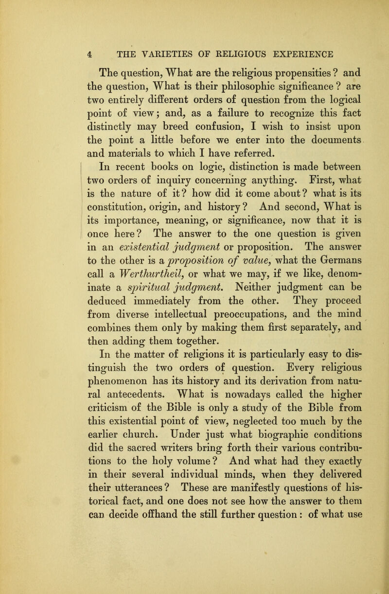 The question, What are the religious propensities ? and the question, What is their philosophic significance ? are two entirely different orders of question from the logical point of view; and, as a failure to recognize this fact distinctly may breed confusion, I wish to insist upon the point a little before we enter into the documents and materials to which I have referred. In recent books on logic, distinction is made between two orders of inquiry concerning anything. First, what is the nature of it ? how did it come about ? what is its constitution, origin, and history ? And second, What is its importance, meaning, or significance, now that it is once here? The answer to the one question is given in an existential judgment or proposition. The answer to the other is a proposition of value, what the Germans call a Werthiirtheil, or what we may, if we like, denom- inate a spiritual judgment. Neither judgment can be deduced immediately from the other. They proceed from diverse intellectual preoccupations, and the mind combines them only by making them first separately, and then adding them together. In the matter of religions it is particularly easy to dis- tinguish the two orders of question. Every religious phenomenon has its history and its derivation from natu- ral antecedents. What is nowadays called the higher criticism of the Bible is only a study of the Bible from this existential point of view, neglected too much by the earlier church. Under just what biographic conditions did the sacred writers bring forth their various contribu- tions to the holy volume ? And what had they exactly in their several individual minds, when they delivered their utterances ? These are manifestly questions of his- torical fact, and one does not see how the answer to them can decide offhand the still further question: of what use