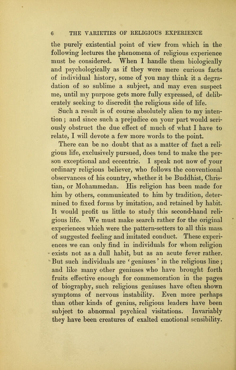 the purely existential point of view from which in the following lectures the phenomena of religious experience must be considered. When I handle them biologically and psychologically as if they were mere curious facts of individual history, some of you may think it a degra- dation of so sublime a subject, and may even suspect me, until my purpose gets more fully expressed, of delib- erately seeking to discredit the religious side of life. Such a result is of course absolutely alien to my inten- tion ; and since such a prejudice on your part would seri- ously obstruct the due effect of much of what I have to relate, I will devote a few more words to the point. There can be no doubt that as a matter of fact a reli- gious life, exclusively pursued, does tend to make the per- son exceptional and eccentric. I speak not now of your ordinary religious believer, who follows the conventional observances of his country, whether it be Buddhist, Chris- tian, or Mohammedan. His religion has been made for him by others, communicated to him by tradition, deter- mined to fixed forms by imitation, and retained by habit. It would profit us little to study this second-hand reli- gious life. We must make search rather for the original experiences which were the pattern-setters to all this mass of suggested feeling and imitated conduct. These experi- ences we can only find in individuals for whom religion exists not as a dull habit, but as an acute fever rather. • But such individuals are ^ geniuses ' in the religious line ; and like many other geniuses who have brought forth fruits effective enough for commemoration in the pages of biography, such religious geniuses have often shown symptoms of nervous instability. Even more perhaps than other kinds of genius, religious leaders have been subject to abnormal psychical visitations. Invariably they have been creatures of exalted emotional sensibility.