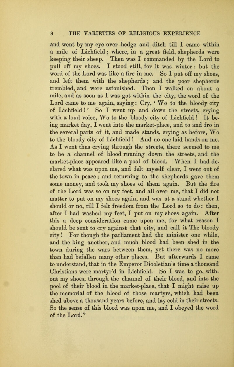 and went by my eye over hedge and ditch till I came within a mile of Lichfield; where, in a great field, shepherds were keeping their sheep. Then was I commanded by the Lord to pull off my shoes. I stood still, for it was winter : but the word of the Lord was like a fire in me. So I put off my shoes, and left them with the shepherds; and the poor shepherds trembled, and were astonished. Then I walked on about a mile, and as soon as I was got within the city, the word of the Lord came to me again, saying: Cry, ' Wo to the bloody city of Lichfield ! ' So I went up and down the streets, crying with a loud voice, Wo to the bloody city of Lichfield ! It be- ing market day, I went into the market-place, and to and fro in the several parts of it, and made stands, crying as before, Wo to the bloody city of Lichfield! And no one laid hands on me. As I went thus crying through the streets, there seemed to me to be a channel of blood running down the streets, and the market-place appeared like a pool of blood. When I had de- clared what was upon me, and felt myself clear, I went out of the town in peace; and returning to the shepherds gave them some money, and took my shoes of them again. But the fire of the Lord was so on my feet, and all over me, that I did not matter to put on my shoes again, and was at a stand whether I should or no, till I felt freedom from the Lord so to do: then, after I had washed my feet, I put on my shoes again. After this a deep consideration came upon me, for what reason I should be sent to cry against that city, and call it The bloody city ! For though the parliament had the minister one while, and the king another, and much blood had been shed in the town during the wars between them, yet there was no more than had befallen many other places. But afterwards I came to understand, that in the Emperor Diocletian's time a thousand Christians were martyr'd in Lichfield. So I was to go, with- out my shoes, through the channel of their blood, and into the pool of their blood in the market-place, that I might raise up the memorial of the blood of those martyrs, which had been shed above a thousand years before, and lay cold in their streets. So the sense of this blood was upon me, and I obeyed the word of the Lord.