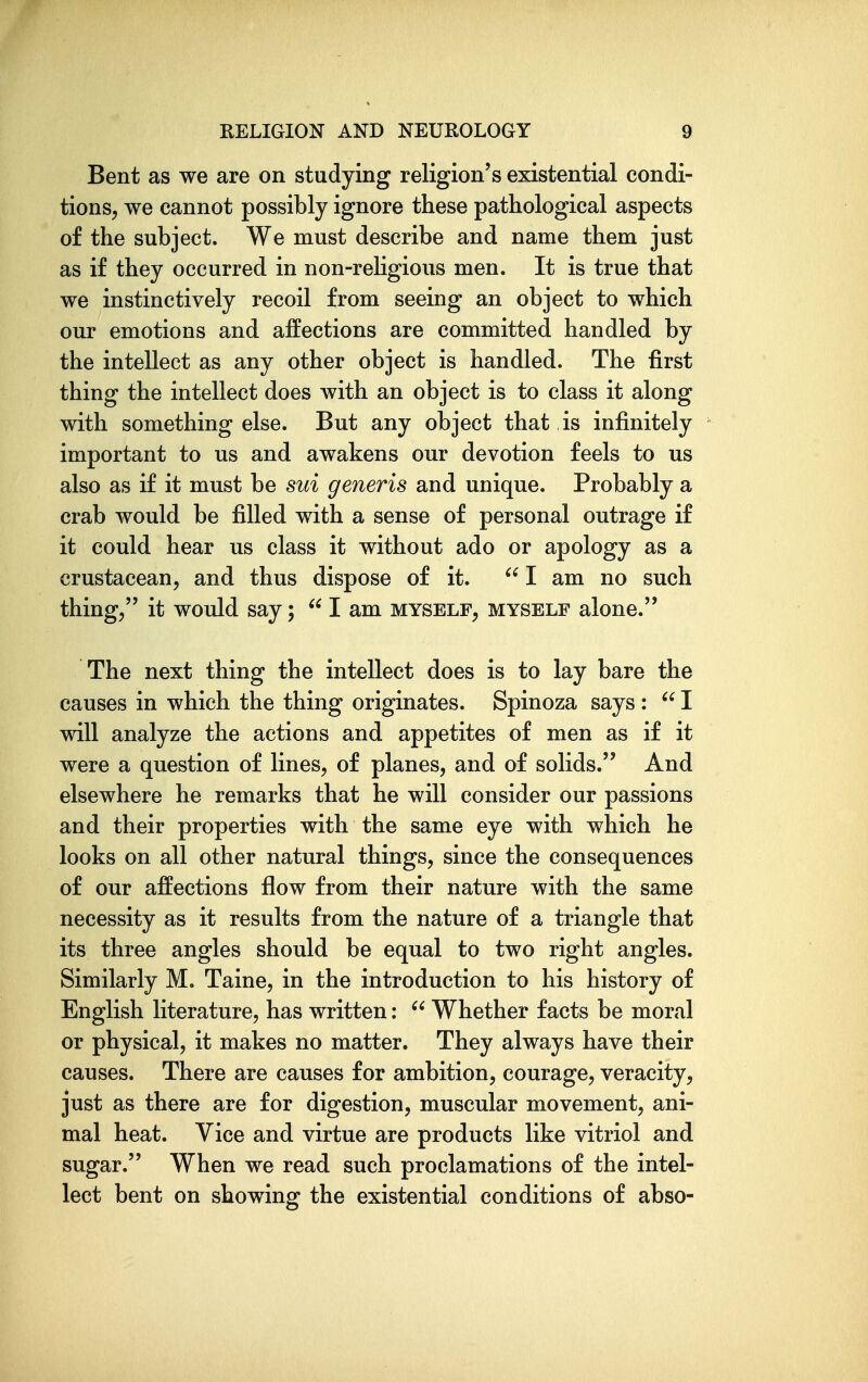 Bent as we are on studying religion's existential condi- tions, we cannot possibly ignore these pathological aspects of the subject. We must describe and name them just as if they occurred in non-reHgious men. It is true that we instinctively recoil from seeing an object to which our emotions and affections are committed handled by the intellect as any other object is handled. The first thing the intellect does with an object is to class it along with something else. But any object that is infinitely important to us and awakens our devotion feels to us also as if it must be sui generis and unique. Probably a crab would be filled with a sense of personal outrage if it could hear us class it without ado or apology as a crustacean, and thus dispose of it.  I am no such thing/' it would say;  I am myself, myself alone. The next thing the intellect does is to lay bare the causes in which the thing originates. Spinoza says :  I will analyze the actions and appetites of men as if it were a question of lines, of planes, and of solids. And elsewhere he remarks that he will consider our passions and their properties with the same eye with which he looks on all other natural things, since the consequences of our affections flow from their nature with the same necessity as it results from the nature of a triangle that its three angles should be equal to two right angles. Similarly M. Taine, in the introduction to his history of English literature, has written:  Whether facts be moral or physical, it makes no matter. They always have their causes. There are causes for ambition, courage, veracity, just as there are for digestion, muscular movement, ani- mal heat. Vice and virtue are products like vitriol and sugar. When we read such proclamations of the intel- lect bent on showing the existential conditions of abso-