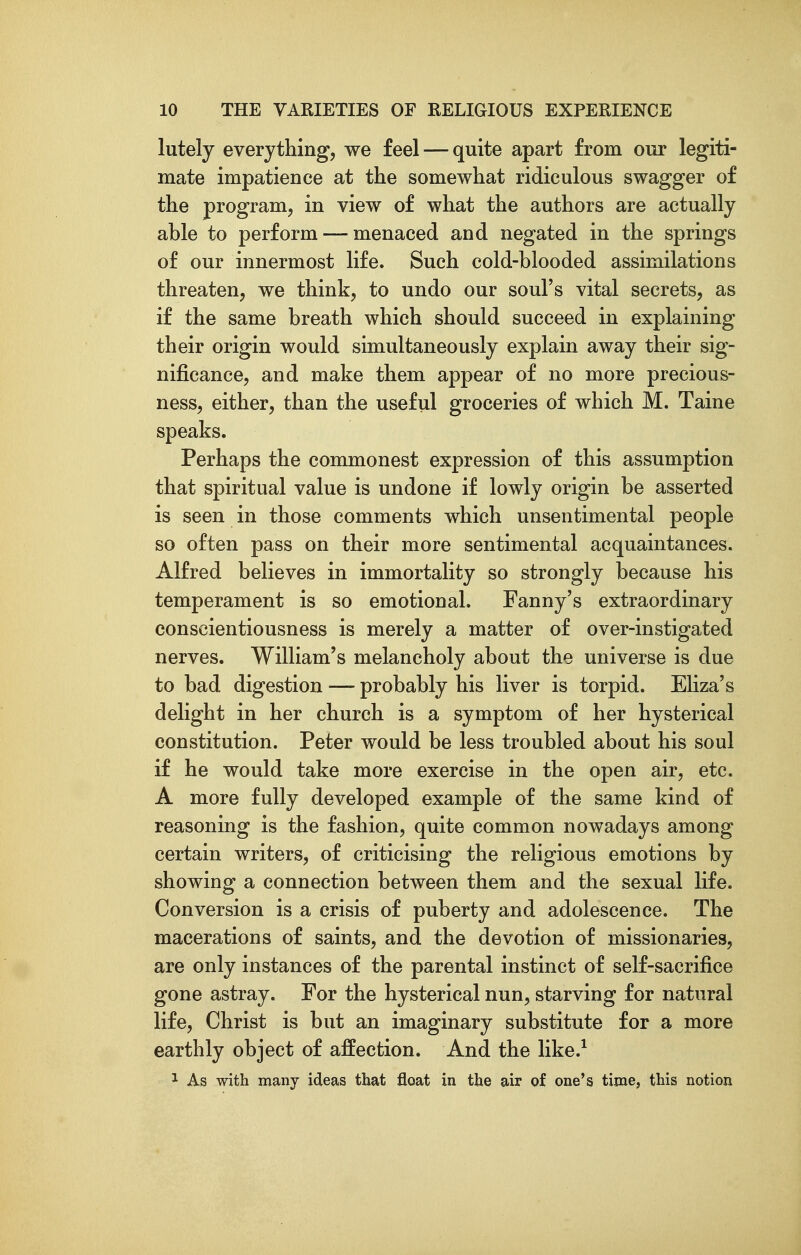 lutely everything, we feel — quite apart from our legiti- mate impatience at the somewhat ridiculous swagger of the program, in view of what the authors are actually able to perform — menaced and negated in the springs of our innermost life. Such cold-blooded assimilations threaten, we think, to undo our soul's vital secrets, as if the same breath which should succeed in explaining their origin would simultaneously explain away their sig- nificance, and make them appear of no more precious- ness, either, than the useful groceries of which M. Taine speaks. Perhaps the commonest expression of this assumption that spiritual value is undone if lowly origin be asserted is seen in those comments which unsentimental people so often pass on their more sentimental acquaintances. Alfred believes in immortality so strongly because his temperament is so emotional. Fanny's extraordinary conscientiousness is merely a matter of over-instigated nerves. William's melancholy about the universe is due to bad digestion — probably his liver is torpid. EHza's delight in her church is a symptom of her hysterical constitution. Peter would be less troubled about his soul if he would take more exercise in the open air, etc. A more fully developed example of the same kind of reasoning is the fashion, quite common nowadays among certain writers, of criticising the religious emotions by showing a connection between them and the sexual life. Conversion is a crisis of puberty and adolescence. The macerations of saints, and the devotion of missionaries, are only instances of the parental instinct of self-sacrifice gone astray. For the hysterical nun, starving for natural life, Christ is but an imaginary substitute for a more earthly object of affection. And the like.^ 1 As with many ideas that float in the air of one's time, this notion