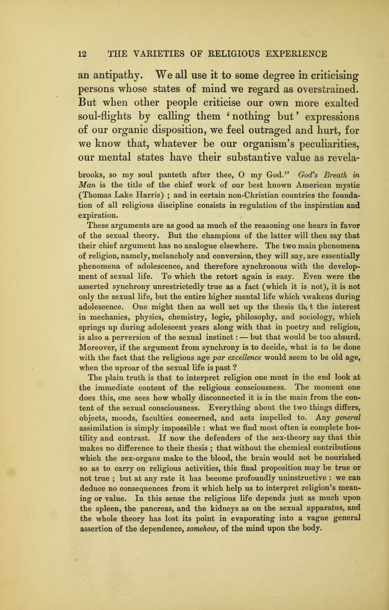 an antipathy. We all use it to some degree in criticising persons whose states of mind we regard as overstrained. But when other people criticise our own more exalted soul-flights by calling them ' nothing but' expressions of our organic disposition, we feel outraged and hurt, for we know that, whatever be our organism's peculiarities, our mental states have their substantive value as revela- brooks, so my soul panteth after thee, O my God. Godh Breath in Man is the title of the chief work of our best known American mystic (Thomas Lake Harris) ; and in certain non-Christian countries the founda- tion of all religious discipline consists in regulation of the inspiration and expiration. These arguments are as good as much of the reasoning one hears in favor of the sexual theory. But the champions of the latter will then say that their chief argument has no analogue elsewhere. The two main phenomena of religion, namely, melancholy and conversion, they will say, are essentially phenomena of adolescence, and therefore synchronous with the develop- ment of sexual life. To which the retort again is easy. Even were the asserted synchrony unrestrictedly true as a fact (which it is not), it is not only the sexual life, but the entire higher mental life which awakens during adolescence. One might then as well set up the thesis thi t the interest in mechanics, physics, chemistry, logic, philosophy, and sociology, which springs up during adolescent years along with that in poetry and religion, is also a perversion of the sexual instinct: — but that would be too absurd. Moreover, if the argument from synchrony is to decide, what is to be done with the fact that the religious age par excellence would seem to be old age, when the uproar of the sexual life is past ? The plain truth is that to interpret religion one must in the end look at the immediate content of the religious consciousness. The moment one does this, one sees how wholly disconnected it is in the main from the con- tent of the sexual consciousness. Everything about the two things differs, objects, moods, faculties concerned, and acts impelled to. Any general assimilation is simply impossible : what we find most often is complete hos- tility and contrast. If now the defenders of the sex-theory say that this makes no difference to their thesis ; that without the chemical contributions which the sex-organs make to the blood, the brain would not be nourished so as to carry on religious activities, this final proposition may be true or not true ; but at any rate it has become profoundly uninstructive : we can deduce no consequences from it which help us to interpret religion's mean- ing or value. In this sense the religious life depends just as much upon the spleen, the pancreas, and the kidneys as on the sexual apparatus, and the whole theory has lost its point in evaporating into a vague general assertion of the dependence, somehow, of the mind upon the body.