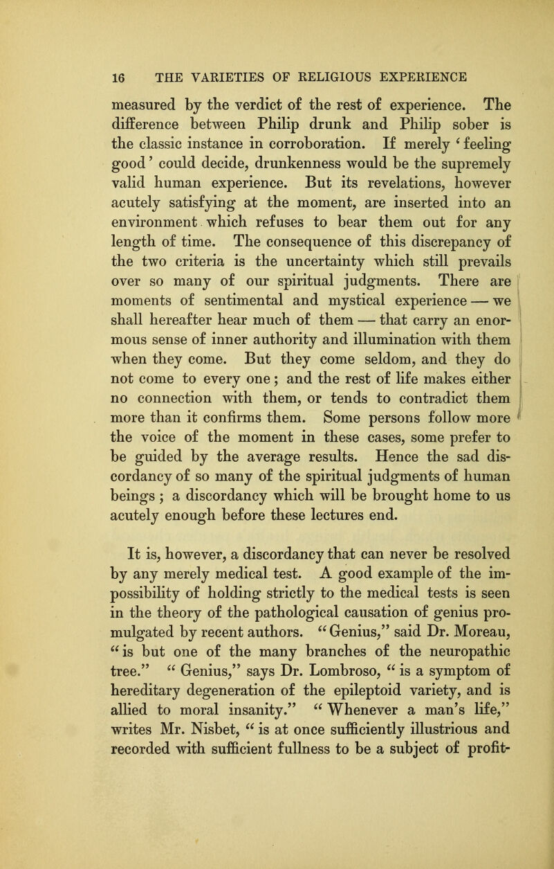 measured by the verdict of the rest of experience. The difference between Philip drunk and Philip sober is the classic instance in corroboration. If merely ' feeling good' could decide, drunkenness would be the supremely valid human experience. But its revelations, however acutely satisfying at the moment, are inserted into an environment which refuses to bear them out for any length of time. The consequence of this discrepancy of the two criteria is the uncertainty which still prevails over so many of our spiritual judgments. There are moments of sentimental and mystical experience — we shall hereafter hear much of them — that carry an enor- mous sense of inner authority and illumination with them when they come. But they come seldom, and they do not come to every one; and the rest of life makes either no connection with them, or tends to contradict them more than it confirms them. Some persons follow more the voice of the moment in these cases, some prefer to be guided by the average results. Hence the sad dis- cordancy of so many of the spiritual judgments of human beings ; a discordancy which will be brought home to us acutely enough before these lectures end. It is, however, a discordancy that can never be resolved by any merely medical test. A good example of the im- possibility of holding strictly to the medical tests is seen in the theory of the pathological causation of genius pro- mulgated by recent authors.  Genius, said Dr. Moreau, is but one of the many branches of the neuropathic tree.  Genius, says Dr. Lombroso,  is a symptom of hereditary degeneration of the epileptoid variety, and is allied to moral insanity.  Whenever a man's life, writes Mr. Nisbet,  is at once sufficiently illustrious and recorded with sufficient fullness to be a subject of profit-