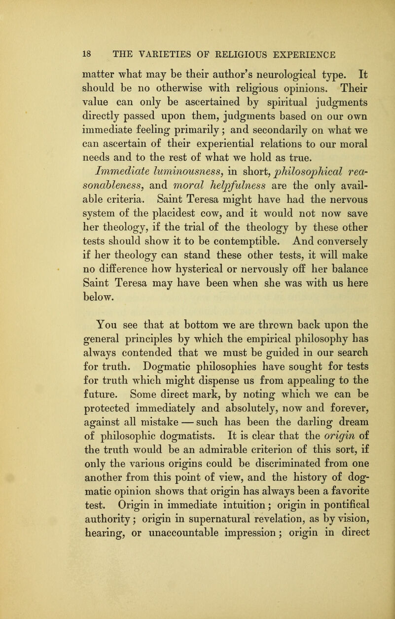 matter what may be their author's neurological type. It should be no otherwise with religious opinions. Their value can only be ascertained by spiritual judgments directly passed upon them, judgments based on our own immediate feeling primarily; and secondarily on what we can ascertain of their experiential relations to our moral needs and to the rest of what we hold as true. Immediate luminousness, in short, philosophical rea- sonableness, and moral helpfulness are the only avail- able criteria. Saint Teresa might have had the nervous system of the placidest cow, and it would not now save her theology, if the trial of the theology by these other tests should show it to be contemptible. And conversely if her theology can stand these other tests, it will make no difference how hysterical or nervously off her balance Saint Teresa may have been when she was with us here below. You see that at bottom we are thrown back upon the general principles by which the empirical philosophy has always contended that we must be guided in our search for truth. Dogmatic philosophies have sought for tests for truth which might dispense us from appealing to the future. Some direct mark, by noting which we can be protected immediately and absolutely, now and forever, against all mistake — such has been the darling dream of philosophic dogmatists. It is clear that the origin of the truth would be an admirable criterion of this sort, if only the various origins could be discriminated from one another from this point of view, and the history of dog- matic opinion shows that origin has always been a favorite test. Origin in immediate intuition; origin in pontifical authority; origin in supernatural revelation, as by vision, hearing, or unaccountable impression; origin in direct