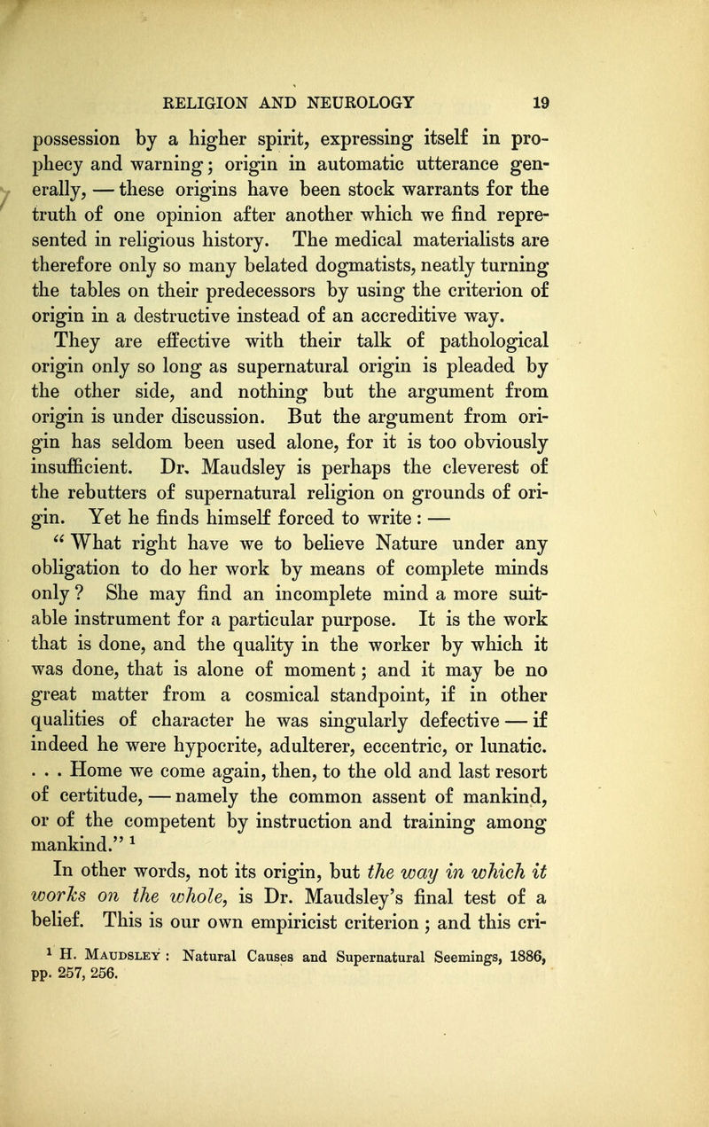 possession by a higher spirit, expressing itself in pro- phecy and warning; origin in automatic utterance gen- y erally, — these origins have been stock warrants for the truth of one opinion after another which we find repre- sented in religious history. The medical materialists are therefore only so many belated dogmatists, neatly turning the tables on their predecessors by using the criterion of origin in a destructive instead of an accreditive way. They are effective with their talk of pathological origin only so long as supernatural origin is pleaded by the other side, and nothing but the argument from origin is under discussion. But the argument from ori- gin has seldom been used alone, for it is too obviously insufficient. Dr, Maudsley is perhaps the cleverest of the rebutters of supernatural religion on grounds of ori- gin. Yet he finds himself forced to write : —  What right have we to believe Nature under any obligation to do her work by means of complete minds only ? She may find an incomplete mind a more suit- able instrument for a particular purpose. It is the work that is done, and the quality in the worker by which it was done, that is alone of moment; and it may be no great matter from a cosmical standpoint, if in other qualities of character he was singularly defective — if indeed he were hypocrite, adulterer, eccentric, or lunatic. . . . Home we come again, then, to the old and last resort of certitude, — namely the common assent of mankind, or of the competent by instruction and training among mankind. ^ In other words, not its origin, but the way in which it works on the whole, is Dr. Maudsley's final test of a belief. This is our own empiricist criterion ; and this cri- 1 H. Maudsley : Natural Causes and Supernatural Seemings, 1886, pp. 257, 256.