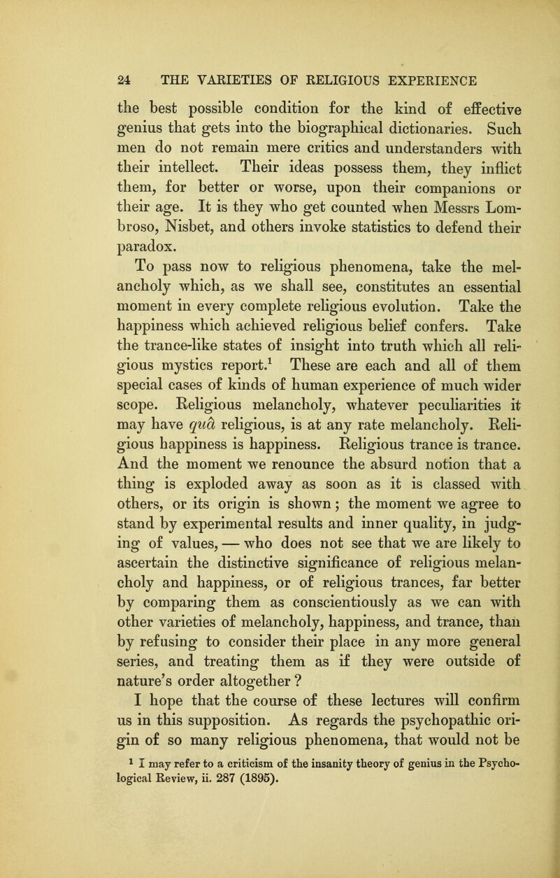 the best possible condition for the kind of effective genius that gets into the biographical dictionaries. Such men do not remain mere critics and understanders with their intellect. Their ideas possess them, they inflict them, for better or worse, upon their companions or their age. It is they who get counted when Messrs Lom- broso, Nisbet, and others invoke statistics to defend their paradox. To pass now to religious phenomena, take the mel- ancholy which, as we shall see, constitutes an essential moment in every complete religious evolution. Take the happiness which achieved religious belief confers. Take the trance-like states of insight into truth which all reli- gious mystics report.^ These are each and all of them special cases of kinds of human experience of much wider scope. Eeligious melancholy, whatever peculiarities it may have qua religious, is at any rate melancholy. Reli- gious happiness is happiness. Religious trance is trance. And the moment we renounce the absurd notion that a thing is exploded away as soon as it is classed with others, or its origin is shown; the moment we agree to stand by experimental results and inner quality, in judg- ing of values, — who does not see that we are likely to ascertain the distinctive significance of religious melan- choly and happiness, or of religious trances, far better by comparing them as conscientiously as we can with other varieties of melancholy, happiness, and trance, than by refusing to consider their place in any more general series, and treating them as if they were outside of nature's order altogether ? I hope that the course of these lectures will confirm us in this supposition. As regards the psychopathic ori- gin of so many religious phenomena, that would not be ^ I may refer to a criticism of the insanity theory of genius in the Psycho- logical Review, ii. 287 (1895).