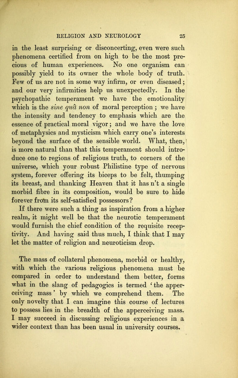 in the least surprising or disconcerting, even were such phenomena certified from on high to be the most pre- cious of human experiences. No one organism can possibly yield to its owner the whole body of truth. Few of us are not in some way infirm, or even diseased; and our very infirmities help us unexpectedly. In the psychopathic temperament we have the emotionality which is the sine qua non of moral perception ; we have the intensity and tendency to emphasis which are the essence of practical moral vigor; and we have the love of metaphysics and mysticism which carry one's interests beyond the surface of the sensible world. What, then,' is more natural than that this temperament should intro- duce one to regions of religious truth, to corners of the universe, which your robust Philistine type of nervous system, forever offering its biceps to be felt, thumping its breast, and thanking Heaven that it has n't a single morbid fibre in its composition, would be sure to hide forever froln its self-satisfied possessors? If there were such a thing as inspiration from a higher realm, it might well be that the neurotic temperament would furnish the chief condition of the requisite recep- tivity. And having said thus much, I think that I may let the matter of religion and neuroticism drop. The mass of collateral phenomena, morbid or healthy, with which the various religious phenomena must be compared in order to understand them better, forms what in the slang of pedagogics is termed ^the apper- ceiving mass' by which we comprehend them. The only novelty that I can imagine this course of lectures to possess lies in the breadth of the apperceiving mass. I may succeed in discussing religious experiences in a wider context than has been usual in university courses.