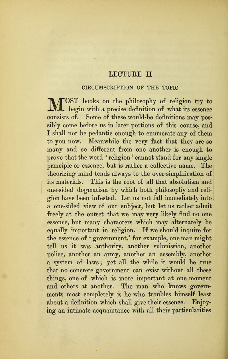 LECTUKE II CIRCUMSCRIPTION OF THE TOPIC MOST books on the philosophy of religion try to begin with a precise definition of what its essence consists of. Some of these would-be definitions may pos- sibly come before us in later portions of this course, and I shall not be pedantic enough to enumerate any of them to you now. Meanwhile the very fact that they are so many and so different from one another is enough to prove that the word ' religion ' cannot stand for any single principle or essence, but is rather a collective name. The theorizing mind tends always to the over-simplification of its materials. This is the root of all that absolutism and one-sided dogmatism by which both philosophy and reli- gion have been infested. Let us not fall immediately into a one-sided view of our subject, but let us rather admit freely at the outset that we may very likely find no one essence, but many characters which may alternately be equally important in religion. If we should inquire for the essence of ' government,' for example, one man might tell us it was authority, another submission, another police, another an army, another an assembly, another a system of laws; yet all the while it would be true that no concrete government can exist without all these things, one of which is more important at one moment and others at another. The man who knows govern- ments most completely is he who troubles himself least about a definition which shall give their essence. Enjoy- ing an intimate acquaintance with all their particularities