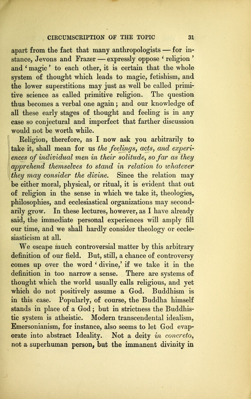 apart from tlie fact that many anthropologists — for in- stance, Jevons and Frazer — expressly oppose ' religion ' and ' magic' to each other, it is certain that the whole system of thought which leads to magic, fetishism, and the lower superstitions may just as well be called primi- tive science as called primitive religion. The question thus becomes a verbal one again; and our knowledge of all these early stages of thought and feeling is in any ease so conjectural and imperfect that farther discussion would not be worth while. [ Religion, therefore, as I now ask you arbitrarily to take it, shall mean for us the feelings, acts, and experi- I ences of individual men in their solitude, so far as they \ apprehend themselves to stand in relation to whatever they may consider the divine. Since the relation may be either moral, physical, or ritual, it is evident that out of religion in the sense in which we take it, theologies, philosophies, and ecclesiastical organizations may second- arily grow. In these lectures, however, as I have already said, the immediate personal experiences will amply fill our time, and we shall hardly consider theology or eccle- siasticism at all. We escape much controversial matter by this arbitrary definition of our field. But, still, a chance of controversy comes up over the word ' divine,' if we take it in the definition in too narrow a sense. There are systems of thought which the world usually calls religious, and yet which do not positively assume a God. Buddhism is in this case. Popularly, of course, the Buddha himself stands in place of a God; but in strictness the Buddhis- tic system is atheistic. Modern transcendental idealism, Emersonianism, for instance, also seems to let God evap- orate into abstract Ideality. Not a deity in concreto, not a superhuman person, but the immanent divinity in