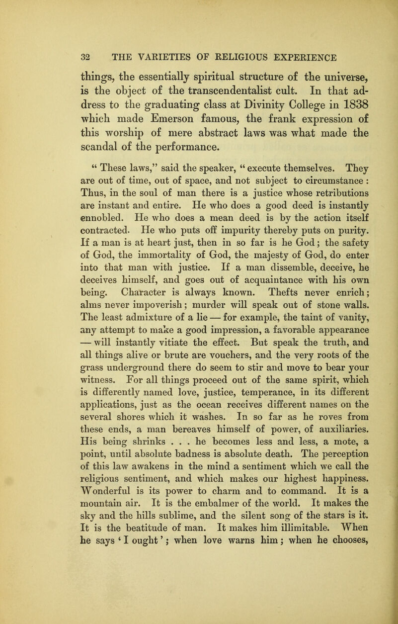 things, the essentially spiritual structure of the univei'se, is the object of the transcendentalist cult. In that ad- dress to the graduating class at Divinity College in 1838 which made Emerson famous, the frank expression of this worship of mere abstract laws was what made the scandal of the performance.  These laws, said the speaker,  execute themselves. They are out of time, out of space, and not subject to circumstance : Thus, in the soul of man there is a justice whose retributions are instant and entire. He who does a good deed is instantly ennobled. He who does a mean deed is by the action itself contracted. He who puts off impurity thereby puts on purity. If a man is at heart just, then in so far is he God; the safety of God, the immortality of God, the majesty of God, do enter into that man with justice. If a man dissemble, deceive, he deceives himself, and goes out of acquaintance with his own being. Character is always known. Thefts never enrich; alms never impoverish; murder wiU speak out of stone walls. The least admixture of a lie — for example, the taint of vanity, any attempt to make a good impression, a favorable appearance — will instantly vitiate the effect. But speak the truth, and all things alive or brute are vouchers, and the very roots of the grass underground there do seem to stir and move to bear your witness. For all things proceed out of the same spirit, which is differently named love, justice, temperance, in its different applications, just as the ocean receives different names on the several shores which it washes. In so far as he roves from these ends, a man bereaves himself of power, of auxiliaries. His being shrinks ... he becomes less and less, a mote, a point, until absolute badness is absolute death. The perception of this law awakens in the mind a sentiment which we call the religious sentiment, and which makes our highest happiness. Wonderful is its power to charm and to command. It is a mountain air. It is the embalmer of the world. It makes the sky and the hills sublime, and the silent song of the stars is it. It is the beatitude of man. It makes him illimitable. When he says ' I ought'; when love warns him; when he chooses,