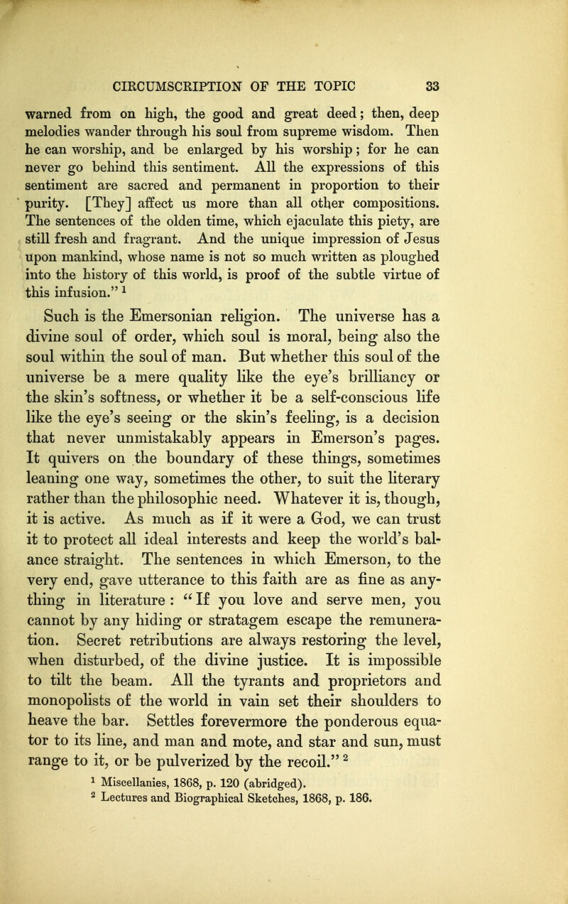 warned from on high, the good and great deed; then, deep melodies wander through his soul from supreme wisdom. Then he can worship, and be enlarged by his worship; for he can never go behind this sentiment. All the expressions of this sentiment are sacred and permanent in proportion to their purity. [They] affect us more than all other compositions. The sentences of the olden time, which ejaculate this piety, are still fresh and fragrant. And the unique impression of Jesus upon mankind, whose name is not so much written as ploughed into the history of this world, is proof of the subtle virtue of this infusion. ^ Such is the Emersonian religion. The universe has a divine soul of order, which soul is moral, being also the soul within the soul of man. But whether this soul of the universe be a mere quality like the eye's brilliancy or the skin's softness, or whether it be a self-conscious life like the eye's seeing or the skin's feeling, is a decision that never unmistakably appears in Emerson's pages. It quivers on the boundary of these things, sometimes leaning one way, sometimes the other, to suit the literary rather than the philosophic need. Whatever it is, though, it is active. As much as if it were a God, we can trust it to protect all ideal interests and keep the world's bal- ance straight. The sentences in which Emerson, to the very end, gave utterance to this faith are as fine as any- thing in literature :  If you love and serve men, you cannot by any hiding or stratagem escape the remunera- tion. Secret retributions are always restoring the level, when disturbed, of the divine justice. It is impossible to tilt the beam. All the tyrants and proprietors and monopolists of the world in vain set their shoulders to heave the bar. Settles forevermore the ponderous equa- tor to its line, and man and mote, and star and sun, must range to it, or be pulverized by the recoil. ^ 1 Miscellanies, 1868, p. 120 (abridged). 2 Lectures and Biographical Sketches, 1868, p. 186.
