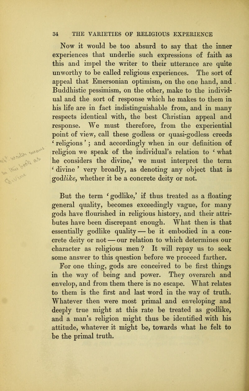 Now it would be too absurd to say that the inner experiences that underhe such expressions of faith as this and impel the writer to their utterance are quite unworthy to be called religious experiences. The sort of appeal that Emersonian optimism, on the one hand, and Buddhistic pessimism, on the other, make to the individ- ual and the sort of response which he makes to them in his life are in fact indistinguishable from, and in many respects identical with, the best Christian appeal and response. We must therefore, from the experiential point of view, call these godless or quasi-godless creeds ' religions' ; and accordingly when in our definition of religion we speak of the individual's relation to ' what he considers the divine,' we must interpret the term ' divine ' very broadly, as denoting any object that is godililce, whether it be a concrete deity or not. But the term ^godlike,' if thus treated as a floating general quality, becomes exceedingly vague, for many gods have flourished in religious history, and their attri- butes have been discrepant enough. What then is that essentially godlike quality — be it embodied in a con- crete deity or not — our relation to which determines our character as religious men ? It will repay us to seek some answer to this question before we proceed farther. For one thing, gods are conceived to be first things in the way of being and power. They overarch and envelop, and from them there is no escape. What relates to them is the first and last word in the way of truth. Whatever then were most primal and enveloping and deeply true might at this rate be treated as godlike, and a man's religion might thus be identified with his attitude, whatever it might be, towards what he felt to be the primal truth.