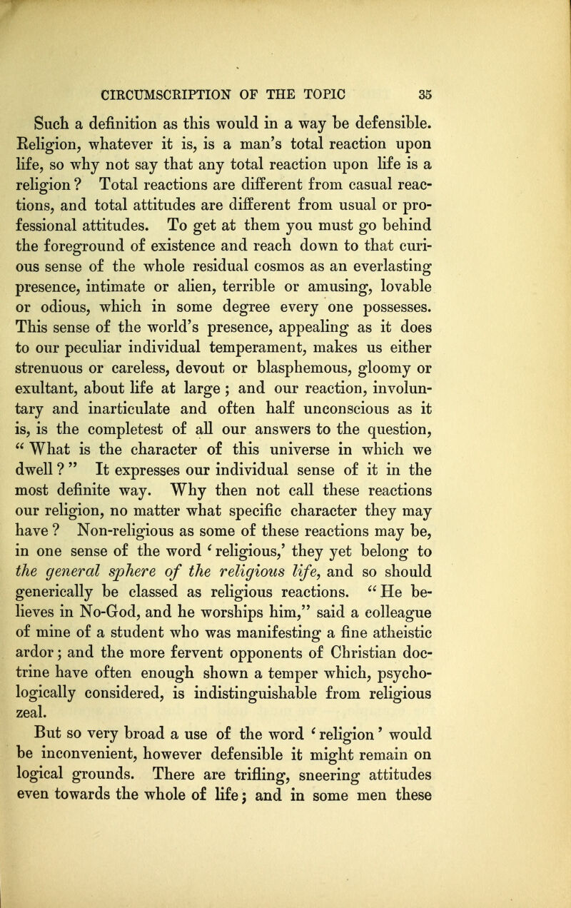 Such a definition as this would in a way be defensible. Keligion, whatever it is, is a man's total reaction upon life, so why not say that any total reaction upon life is a religion ? Total reactions are different from casual reac- tions, and total attitudes are different from usual or pro- fessional attitudes. To get at them you must go behind the foreground of existence and reach down to that curi- ous sense of the whole residual cosmos as an everlasting presence, intimate or alien, terrible or amusing, lovable or odious, which in some degree every one possesses. This sense of the world's presence, appealing as it does to our peculiar individual temperament, makes us either strenuous or careless, devout or blasphemous, gloomy or exultant, about life at large ; and our reaction, involun- tary and inarticulate and often half unconscious as it is, is the completest of all our answers to the question,  What is the character of this universe in which we dwell ?  It expresses our individual sense of it in the most definite way. Why then not call these reactions our religion, no matter what specific character they may have ? Non-religious as some of these reactions may be, in one sense of the word ' religious,' they yet belong to the general sphere of the religious life, and so should generically be classed as religious reactions. ^'He be- lieves in No-God, and he worships him, said a colleague of mine of a student who was manifesting a fine atheistic ardor; and the more fervent opponents of Christian doc- trine have often enough shown a temper which, psycho- logically considered, is indistinguishable from religious zeal. But so very broad a use of the word ^ religion' would be inconvenient, however defensible it might remain on logical grounds. There are trifling, sneering attitudes even towards the whole of life; and in some men these