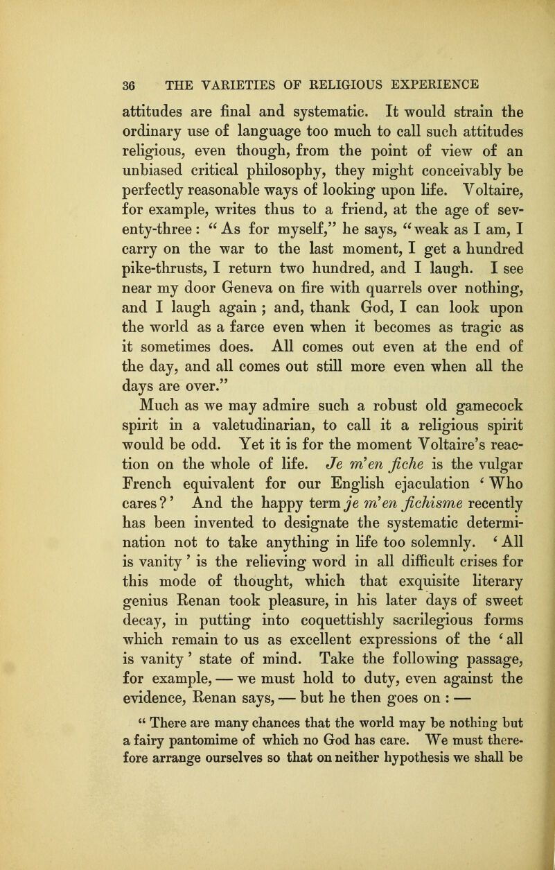 attitudes are final and systematic. It would strain the ordinary use of language too much to call such attitudes religious, even though, from the point of view of an unbiased critical philosophy, they might conceivably be perfectly reasonable ways of looking upon life. Voltaire^ for example, writes thus to a friend, at the age of sev- enty-three :  As for myself, he says, ^^weak as I am, I carry on the war to the last moment, I get a hundred pike-thrusts, I return two hundred, and I laugh. I see near my door Geneva on fire with quarrels over nothing, and I laugh again ; and, thank God, I can look upon the world as a farce even when it becomes as tragic as it sometimes does. All comes out even at the end of the day, and all comes out still more even when all the days are over. Much as we may admire such a robust old gamecock spirit in a valetudinarian, to call it a religious spirit would be odd. Yet it is for the moment Voltaire's reac- tion on the whole of life. Je rn!m fiche is the vulgar French equivalent for our English ejaculation ' Who cares?' And the happy term^'e en fichisme recently has been invented to designate the systematic determi- nation not to take anything in life too solemnly. ' All is vanity ' is the relieving word in all difficult crises for this mode of thought, which that exquisite literary genius Eenan took pleasure, in his later days of sweet decay, in putting into coquettishly sacrilegious forms which remain to us as excellent expressions of the ' all is vanity' state of mind. Take the following passage, for example, — we must hold to duty, even against the evidence, Renan says, — but he then goes on : —  There are many chances that the world may be nothing but a fairy pantomime of which no God has care. We must there- fore arrange ourselves so that on neither hypothesis we shall be