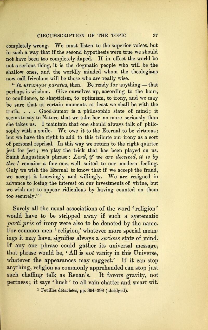 completely wrong. We must listen to the superior voices, but in such a way that if the second hypothesis were true we should not have been too completely duped. If in effect the world be not a serious thing, it is the dogmatic people who will be the shallow ones, and the worldly minded whom the theologians now call frivolous will be those who are really wise.  In utrumque paratus^ then. Be ready for anything — that perhaps is wisdom. Give ourselves up, according to the hour, to confidence, to skepticism, to optimism, to irony, and we may be sure that at certain moments at least we shall be with the truth. . . . Good-humor is a philosophic state of mind; it seems to say to Nature that we take her no more seriously than she takes us. I maintain that one should always talk of philo- sophy with a smile. We owe it to the Eternal to be virtuous; but we have the right to add to this tribute our irony as a sort of personal reprisal. In this way we return to the right quarter jest for jest; we play the trick that has been played on us. Saint Augustine's phrase: Lord^ if we are deceived, it is hy thee I remains a fine one, well suited to our modern feeling. Only we wish the Eternal to know that if we accept the fraud, we accept it knowingly and willingly. We are resigned in advance to losing the interest on our investments of virtue, but we wish not to appear ridiculous by having counted on them too securely. ^ Surely all the usual associations of the word ' religion' would have to be stripped away if such a systematic parti pris of irony were also to be denoted by the name. For common men ' religion/ whatever more special mean- ings it may have, signifiies always a serious state of mind. If any one phrase could gather its universal message, that phrase would be, ' All is not vanity in this Universe, whatever the appearances may suggest.' If it can stop anything, religion as commonly apprehended can stop just such chaf&ng talk as Kenan's. It favors gravity, not pertness; it says ' hush' to all vain chatter and smart wit. 1 Feuilles detach^es, pp. 394-398 (abridged).