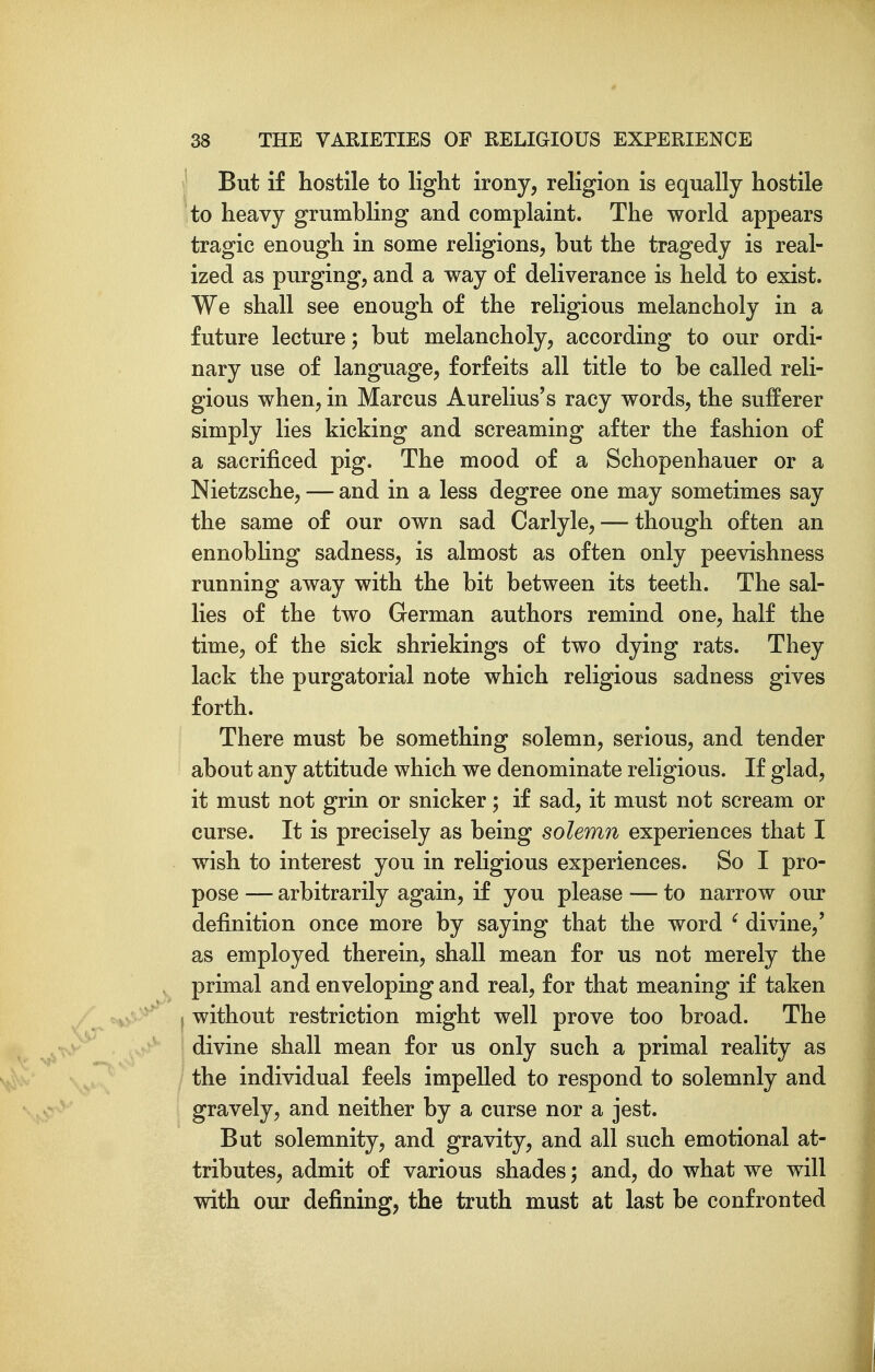 But if hostile to light irony, religion is equally hostile to heavy grumbling and complaint. The world appears tragic enough in some religions, but the tragedy is real- ized as purging, and a way of deliverance is held to exist. We shall see enough of the religious melancholy in a future lecture; but melancholy, according to our ordi- nary use of language, forfeits all title to be called reli- gious when, in Marcus Aurelius's racy words, the sufferer simply lies kicking and screaming after the fashion of a sacrificed pig. The mood of a Schopenhauer or a Nietzsche, — and in a less degree one may sometimes say the same of our own sad Carlyle, — though often an ennobling sadness, is almost as often only peevishness running away with the bit between its teeth. The sal- lies of the two German authors remind one, half the time, of the sick shriekings of two dying rats. They lack the purgatorial note which religious sadness gives forth. There must be something solemn, serious, and tender about any attitude which we denominate religious. If glad, it must not grin or snicker; if sad, it must not scream or curse. It is precisely as being solemn experiences that I wish to interest you in religious experiences. So I pro- pose — arbitrarily again, if you please — to narrow our definition once more by saying that the word ' divine,' as employed therein, shall mean for us not merely the primal and enveloping and real, for that meaning if taken s without restriction might well prove too broad. The divine shall mean for us only such a primal reality as the individual feels impelled to respond to solemnly and gravely, and neither by a curse nor a jest. But solemnity, and gravity, and all such emotional at- tributes, admit of various shades; and, do what we will with our defining, the truth must at last be confronted