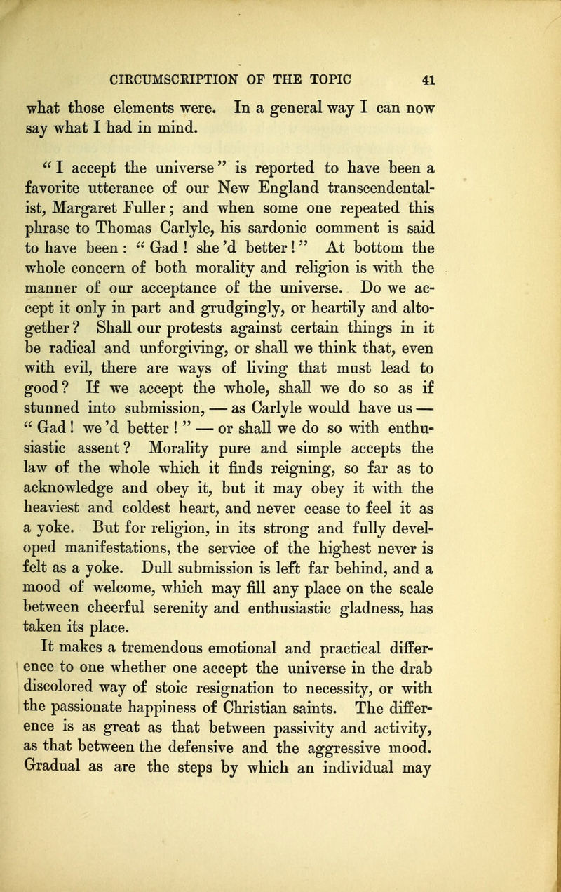 what those elements were. In a general way I can now say what I had in mind.  I accept the universe is reported to have been a favorite utterance of our New England transcendental- ist, Margaret Fuller; and when some one repeated this phrase to Thomas Carlyle, his sardonic comment is said to have been :  Gad ! she'd better!  At bottom the whole concern of both morality and religion is with the manner of our acceptance of the universe. Do we ac- cept it only in part and grudgingly, or heartily and alto- gether? Shall our protests against certain things in it be radical and unforgiving, or shall we think that, even with evil, there are ways of living that must lead to good? If we accept the whole, shall we do so as if stunned into submission, — as Carlyle would have us —  Gad ! we'd better !  — or shall we do so with enthu- siastic assent ? Morality pure and simple accepts the law of the whole which it finds reigning, so far as to acknowledge and obey it, but it may obey it with the heaviest and coldest heart, and never cease to feel it as a yoke. But for religion, in its strong and fully devel- oped manifestations, the service of the highest never is felt as a yoke. Dull submission is left far behind, and a mood of welcome, which may fill any place on the scale between cheerful serenity and enthusiastic gladness, has taken its place. It makes a tremendous emotional and practical differ- ence to one whether one accept the universe in the drab discolored way of stoic resignation to necessity, or with the passionate happiness of Christian saints. The differ- ence is as great as that between passivity and activity, as that between the defensive and the aggressive mood. Gradual as are the steps by which an individual may