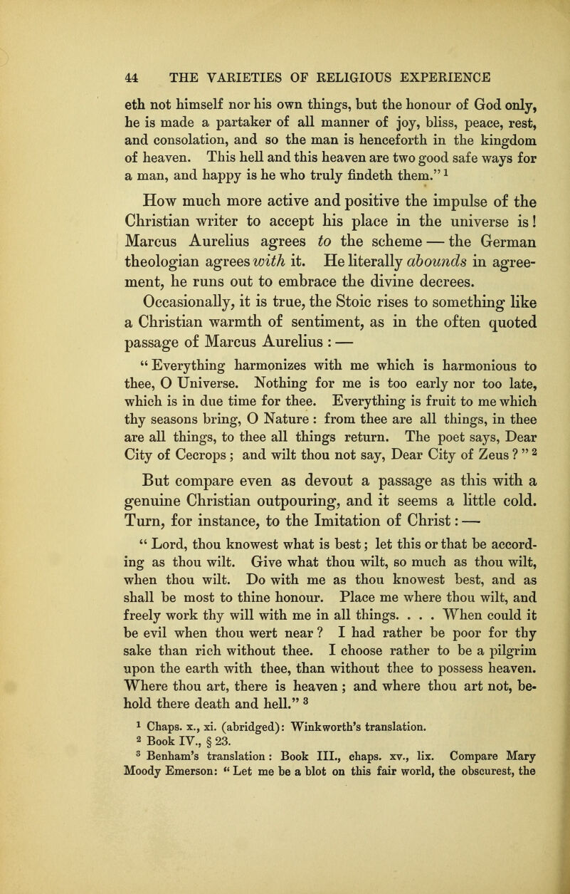 eth not himself nor his own things, but the honour of God only, he is made a partaker of all manner of joy, bliss, peace, rest, and consolation, and so the man is henceforth in the kingdom of heaven. This hell and this heaven are two good safe ways for a man, and happy is he who truly findeth them. ^ How much more active and positive the impulse of the Christian writer to accept his place in the universe is! Marcus Aurelius agrees to the scheme — the German theologian agrees ^^i^A it. He literally abounds in agree- ment, he runs out to embrace the divine decrees. Occasionally, it is true, the Stoic rises to something like a Christian warmth of sentiment, as in the often quoted passage of Marcus Aurelius : — Everything harmonizes with me which is harmonious to thee, O Universe. Nothing for me is too early nor too late, which is in due time for thee. Everything is fruit to me which thy seasons bring, O Nature : from thee are all things, in thee are all things, to thee all things return. The poet says. Dear City of Cecrops; and wilt thou not say. Dear City of Zeus ?  ^ But compare even as devout a passage as this with a genuine Christian outpouring, and it seems a little cold. Turn, for instance, to the Imitation of Christ: —  Lord, thou knowest what is best; let this or that be accord- ing as thou wilt. Give what thou wilt, so much as thou wilt, when thou wilt. Do with me as thou knowest best, and as shall be most to thine honour. Place me where thou wilt, and freely work thy will with me in all things. . . . When could it be evil when thou wert near ? I had rather be poor for thy sake than rich without thee. I choose rather to be a pilgrim upon the earth with thee, than without thee to possess heaven. Where thou art, there is heaven; and where thou art not, be- hold there death and hell. ^ ^ Chaps. X., xi. (abridged): Winkworth's translation. 2 Book IV., § 23. ^ Benham's translation : Book III., chaps, xv., lix. Compare Mary Moody Emerson:  Let me be a blot on this fair world, the obscurest, the