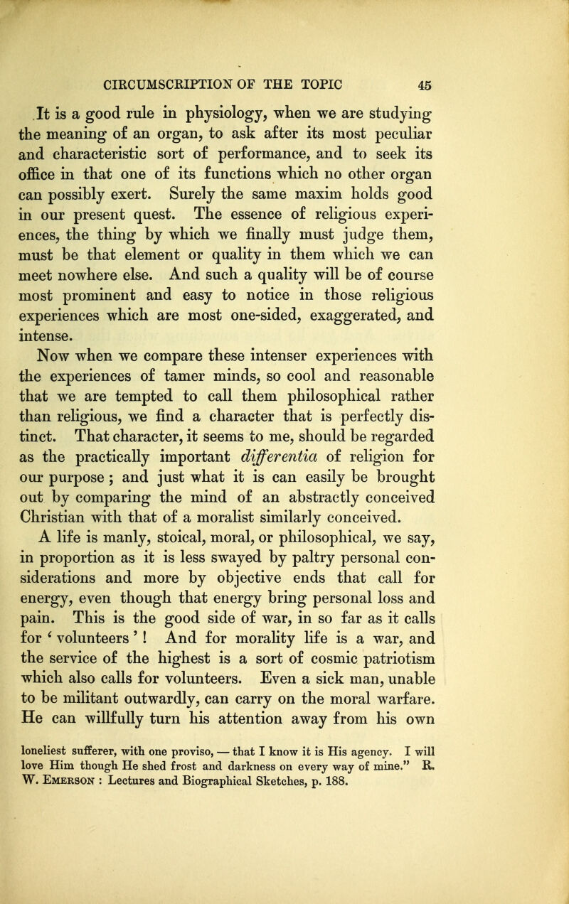 It is a good rule in physiology, when we are studying the meaning of an organ, to ask after its most peculiar and characteristic sort of performance, and to seek its of&ce in that one of its functions which no other organ can possibly exert. Surely the same maxim holds good in our present quest. The essence of religious experi- ences, the thing by which we finally must judge them, must be that element or quality in them which we can meet nowhere else. And such a quality will be of course most prominent and easy to notice in those religious experiences which are most one-sided, exaggerated, and intense. Now when we compare these intenser experiences with the experiences of tamer minds, so cool and reasonable that we are tempted to call them philosophical rather than religious, we find a character that is perfectly dis- tinct. That character, it seems to me, should be regarded as the practically important differentia of religion for our purpose; and just what it is can easily be brought out by comparing the mind of an abstractly conceived Christian with that of a moralist similarly conceived. A life is manly, stoical, moral, or philosophical, we say, in proportion as it is less swayed by paltry personal con- siderations and more by objective ends that call for energy, even though that energy bring personal loss and pain. This is the good side of war, in so far as it calls for ' volunteers' ! And for morahty life is a war, and the service of the highest is a sort of cosmic patriotism which also calls for volunteers. Even a sick man, unable to be militant outwardly, can carry on the moral warfare. He can willfully turn his attention away from his own loneliest sufferer, with one proviso, — that I know it is His agency. I will love Him though He shed frost and darkness on every way of mine. R. W. Emerson : Lectures and Biographical Sketches, p. 188.