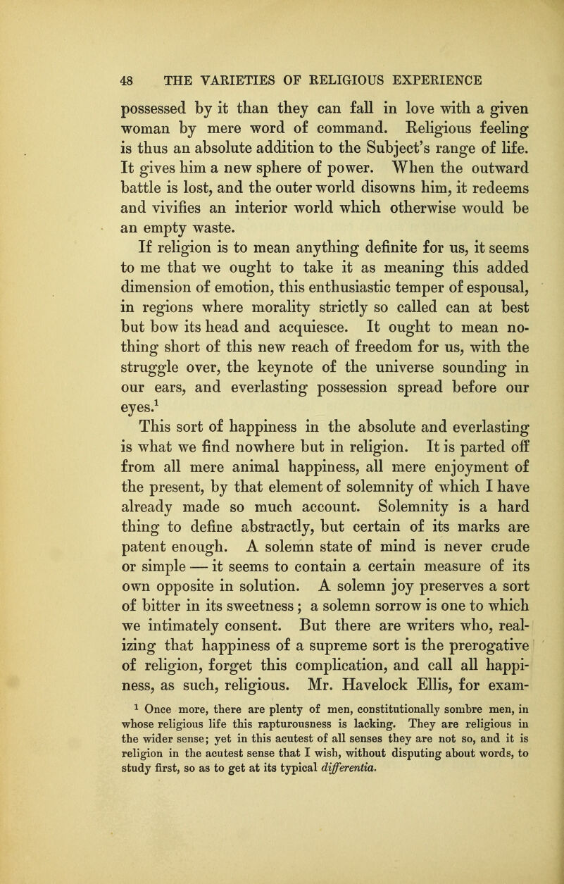 possessed by it than they can fall in love with a given woman by mere word of command. Religious feeling is thus an absolute addition to the Subject's range of life. It gives him a new sphere of power. When the outward battle is lost, and the outer world disowns him, it redeems and vivifies an interior world which otherwise would be an empty waste. If religion is to mean anything definite for us, it seems to me that we ought to take it as meaning this added dimension of emotion, this enthusiastic temper of espousal, in regions where morality strictly so called can at best but bow its head and acquiesce. It ought to mean no- thing short of this new reach of freedom for us, with the struggle over, the keynote of the universe sounding in our ears, and everlasting possession spread before our eyes.^ This sort of happiness in the absolute and everlasting is what we find nowhere but in religion. It is parted off from all mere animal happiness, all mere enjoyment of the present, by that element of solemnity of which I have already made so much account. Solemnity is a hard thing to define abstractly, but certain of its marks are patent enough. A solemn state of mind is never crude or simple — it seems to contain a certain measure of its own opposite in solution. A solemn joy preserves a sort of bitter in its sweetness; a solemn sorrow is one to which we intimately consent. But there are writers who, real- izing that happiness of a supreme sort is the prerogative of religion, forget this complication, and call all happi- ness, as such, religious. Mr. Havelock Ellis, for exam- 1 Once more, there are plenty of men, constitutionally sombre men, in whose religious life this rapturousness is lacking. They are religious in the wider sense; yet in this acutest of all senses they are not so, and it is religion in the acutest sense that I wish, without disputing about words, to study first, so as to get at its typical differentia.