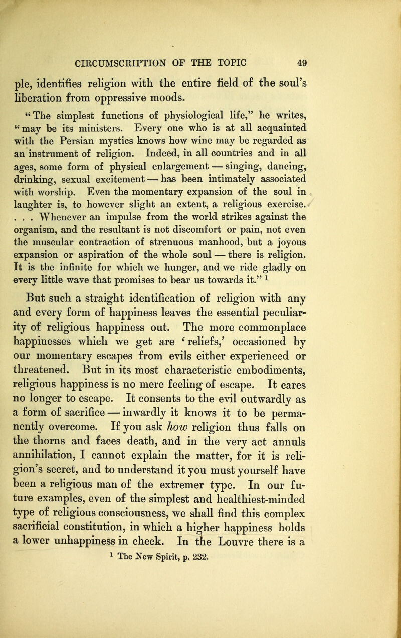 pie, identifies religion with the entire field of the soul's liberation from oppressive moods. The simplest functions of physiological life, he writes, may be its ministers. Every one who is at all acquainted with the Persian mystics knows how wine may be regarded as an instrument of religion. Indeed, in all countries and in all ages, some form of physical enlargement — singing, dancing, drinking, sexual excitement — has been intimately associated with worship. Even the momentary expansion of the soul in laughter is, to however slight an extent, a rehgious exercise. . . . Whenever an impulse from the world strikes against the organism, and the resultant is not discomfort or pain, not even the muscular contraction of strenuous manhood, but a joyous expansion or aspiration of the whole soul — there is religion. It is the infinite for which we hunger, and we ride gladly on every little wave that promises to bear us towards it. ^ But such a straight identification of religion with any and every form of happiness leaves the essential peculiar- ity of religious happiness out. The more commonplace happinesses which we get are ^reliefs/ occasioned by our momentary escapes from evils either experienced or threatened. But in its most characteristic embodiments, religious happiness is no mere feeling of escape. It cares no longer to escape. It consents to the evil outwardly as a form of sacrifice — inwardly it know^s it to be perma- nently overcome. If you ask how religion thus falls on the thorns and faces death, and in the very act annuls annihilation, I cannot explain the matter, for it is reli- gion's secret, and to understand it you must yourself have been a religious man of the extremer type. In our fu- ture examples, even of the simplest and healthiest-minded type of religious consciousness, we shall find this complex sacrificial constitution, in which a higher happiness holds a lower unhappiness in check. In the Louvre there is a 1 The New Spirit, p. 232.