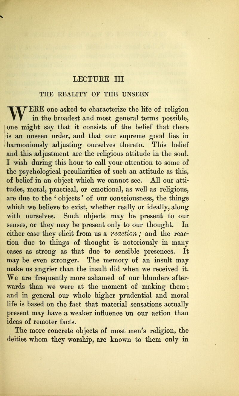 LECTUEE III THE REALITY OF THE UNSEEN WERE one asked to characterize the life of religion in the broadest and most general terms possible, one might say that it consists of the belief that there is an unseen order, and that our supreme good lies in harmoniously adjusting ourselves thereto. This behef and this adjustment are the religious attitude in the soul. I wish during this hour to call your attention to some of the psychological peculiarities of such an attitude as this, of behef in an object which we cannot see. All our atti- tudes, moral, practical, or emotional, as well as religious, are due to the ' objects' of our consciousness, the things which we believe to exist, whether really or ideally, along with ourselves. Such objects may be present to our senses, or they may be present only to our thought. In either case they elicit from us a reaction ; and the reac- tion due to things of thought is notoriously in many cases as strong as that due to sensible presences. It may be even stronger. The memory of an insult may make us angrier than the insult did when we received it. We are frequently more ashamed of our blunders after- wards than we were at the moment of making them; and in general our whole higher prudential and moral life is based on the fact that material sensations actually present may have a weaker influence On our action than ideas of remoter facts. The more concrete objects of most men's religion, the deities whom they worship, are known to them only in