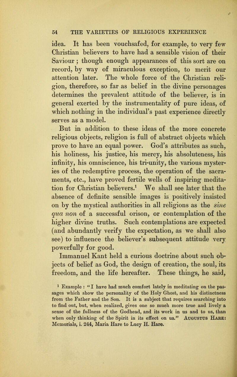 idea. It has been vouchsafed, for example, to very few Christian believers to have had a sensible vision of their Saviour; though enough appearances of this sort are on record, by way of miraculous exception, to merit our attention later. The whole force of the Christian reli- gion, therefore, so far as belief in the divine personages determines the prevalent attitude of the believer, is in general exerted by the instrumentahty of pure ideas, of which nothing in the individual's past experience directly serves as a model. But in addition to these ideas of the more concrete religious objects, religion is full of abstract objects which prove to have an equal power. God's attributes as such, his holiness, his justice, his mercy, his absoluteness, his infinity, his omniscience, his tri-unity, the various myster- ies of the redemptive process, the operation of the sacra- ments, etc., have proved fertile wells of inspiring medita- tion for Christian behevers.^ We shall see later that the absence of definite sensible images is positively insisted on by the mystical authorities in all religions as the sine qua non of a successful orison, or contemplation of the higher divine truths. Such contemplations are expected (and abundantly verify the expectation, as we shall also see) to influence the believer's subsequent attitude very powerfully for good. Immanuel Kant held a curious doctrine about such ob- jects of belief as God, the design of creation, the soul, its freedom, and the life hereafter. These things, he said, 1 Example :  I have had much comfort lately in meditating on the pas- sages which show the personality of the Holy Ghost, and his distinctness from the Father and the Son. It is a subject that requires searching into to find out, but, when realized, gives one so much more true and lively a sense of the fullness of the Godhead, and its work in us and to us, than when only thinking of the Spirit in its effect on us. AUGUSTUS Habe: Memorials, i. 244, Maria Hare to Lucy H. Hare.