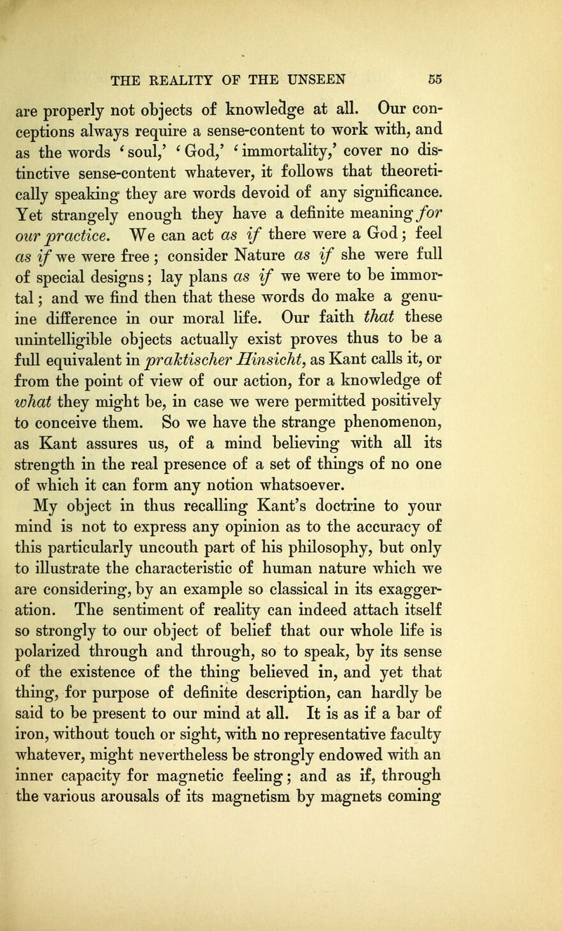 are properly not objects of knowledge at all. Our con- ceptions always require a sense-content to work with, and as the words ^ soul/ ' God/ ' immortality/ cover no dis- tinctive sense-content whatever, it follows that theoreti- cally speaking they are words devoid of any significance. Yet strangely enough they have a definite meaning for our practice. We can act as if there were a God; feel as if we were free ; consider Nature as if she were full of special designs; lay plans as if we were to be immor- tal ; and we find then that these words do make a genu- ine difference in our moral life. Our faith that these unintelligible objects actually exist proves thus to be a full equivalent in praktischer Ilinsicht, as Kant calls it, or from the point of view of our action, for a knowledge of what they might be, in case we were permitted positively to conceive them. So we have the strange phenomenon, as Kant assures us, of a mind believing with all its strength in the real presence of a set of things of no one of which it can form any notion whatsoever. My object in thus recalling Kant's doctrine to your mind is not to express any opinion as to the accuracy of this particularly uncouth part of his philosophy, but only to illustrate the characteristic of human nature which we are considering, by an example so classical in its exagger- ation. The sentiment of reality can indeed attach itself so strongly to our object of belief that our whole life is polarized through and through, so to speak, by its sense of the existence of the thing believed in, and yet that thing, for purpose of definite description, can hardly be said to be present to our mind at all. It is as if a bar of iron, without touch or sight, with no representative faculty whatever, might nevertheless be strongly endowed with an inner capacity for magnetic feeling; and as if, through the various arousals of its magnetism by magnets coming