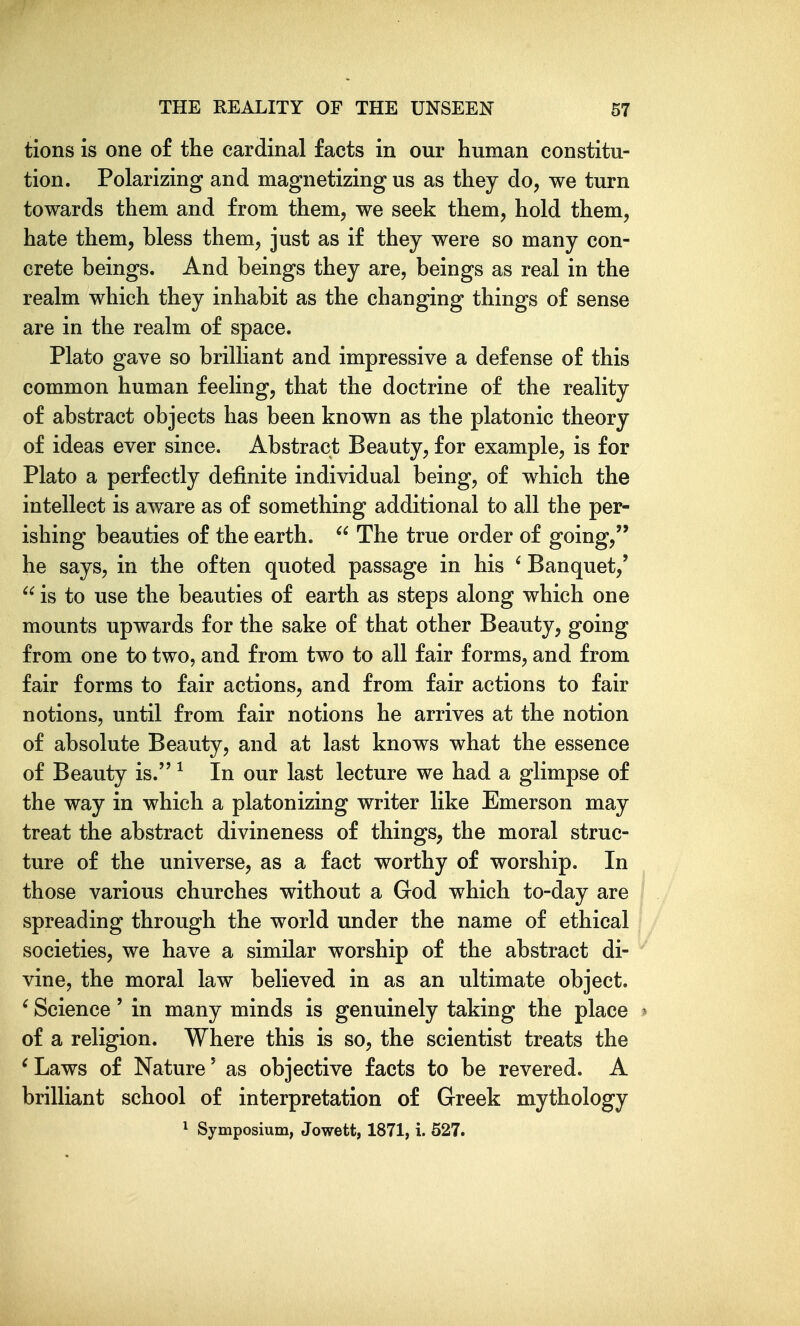 tions is one of the cardinal facts in our human constitu- tion. Polarizing and magnetizing us as they do, we turn towards them and from them, we seek them, hold them, hate them, bless them, just as if they were so many con- crete beings. And beings they are, beings as real in the realm which they inhabit as the changing things of sense are in the realm of space. Plato gave so brilliant and impressive a defense of this common human feeling, that the doctrine of the reality of abstract objects has been known as the platonic theory of ideas ever since. Abstract Beauty, for example, is for Plato a perfectly definite individual being, of which the intellect is aware as of something additional to all the per- ishing beauties of the earth.  The true order of going, he says, in the often quoted passage in his ' Banquet,'  is to use the beauties of earth as steps along which one mounts upwards for the sake of that other Beauty, going from one to two, and from two to all fair forms, and from fair forms to fair actions, and from fair actions to fair notions, until from fair notions he arrives at the notion of absolute Beauty, and at last knows what the essence of Beauty is. ^ In our last lecture we had a glimpse of the way in which a platonizing writer like Emerson may treat the abstract divineness of things, the moral struc- ture of the universe, as a fact worthy of worship. In those various churches without a God which to-day are spreading through the world under the name of ethical societies, we have a similar worship of the abstract di- vine, the moral law believed in as an ultimate object. ' Science' in many minds is genuinely taking the place > of a religion. Where this is so, the scientist treats the ^Laws of Nature' as objective facts to be revered. A brilliant school of interpretation of Greek mythology 1 Symposium, Jowett, 1871, i. 527.