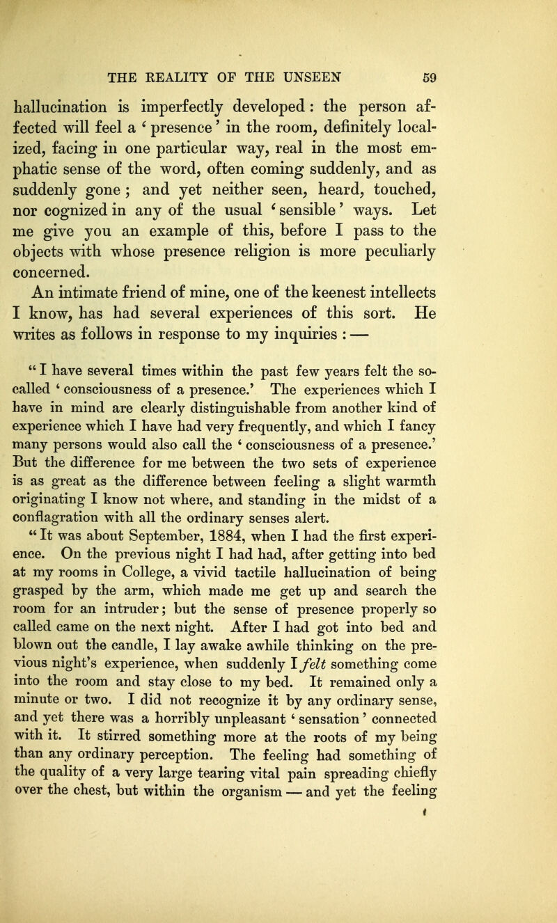 hallucination is imperfectly developed: the person af- fected will feel a ' presence' in the room, definitely local- ized, facing in one particular way, real in the most em- phatic sense of the word, often coming suddenly, and as suddenly gone ; and yet neither seen, heard, touched, nor cognized in any of the usual ' sensible' ways. Let me give you an example of this, before I pass to the objects with whose presence religion is more pecuHarly concerned. An intimate friend of mine, one of the keenest intellects I know, has had several experiences of this sort. He writes as follows in response to my inquiries : —  I have several times within the past few years felt the so- called ' consciousness of a presence.' The experiences which I have in mind are clearly distinguishable from another kind of experience which I have had very frequently, and which I fancy many persons would also call the ' consciousness of a presence.' But the difference for me between the two sets of experience is as great as the difference between feeling a slight warmth originating I know not where, and standing in the midst of a conflagration with all the ordinary senses alert.  It was about September, 1884, when I had the first experi- ence. On the previous night I had had, after getting into bed at my rooms in College, a vivid tactile hallucination of being grasped by the arm, which made me get up and search the room for an intruder; but the sense of presence properly so called came on the next night. After I had got into bed and blown out the candle, I lay awake awhile thinking on the pre- vious night's experience, when suddenly Ifelt something come into the room and stay close to my bed. It remained only a minute or two. I did not recognize it by any ordinary sense, and yet there was a horribly unpleasant ' sensation' connected with it. It stirred something more at the roots of my being than any ordinary perception. The feeling had something of the quality of a very large tearing vital pain spreading chiefly over the chest, but within the organism — and yet the feeling i