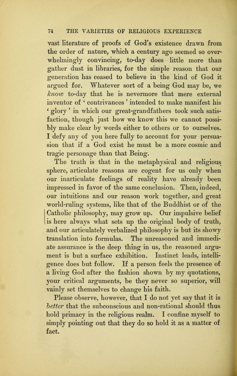 vast literature of proofs of God's existence drawn from the order of nature, which a century ago seemed so over- whelmingly convincing, to-day does little more than gather dust in libraries, for the simple reason that our generation has ceased to believe in the kind of God it argued for. Whatever sort of a being God may be, we know to-day that he is nevermore that mere external inventor of ' contrivances ' intended to make manifest his ' glory ' in which our great-grandfathers took such satis- faction, though just how we know this we cannot possi- bly make clear by words either to others or to ourselves. I defy any of you here fully to account for your persua- sion that if a God exist he must be a more cosmic and tragic personage than that Being. The truth is that in the metaphysical and religious sphere, articulate reasons are cogent for us only when our inarticulate feelings of reality have already been impressed in favor of the same conclusion. Then, indeed, our intuitions and our reason work together, and great world-ruling systems, like that of the Buddhist or of the I Catholic philosophy, may grow up. Our impulsive belief \ is here always what sets up the original body of truth, and our articulately verbaHzed philosophy is but its showy translation into formulas. The unreasoned and immedi- ate assurance is the deep thing in us, the reasoned argu- ment is but a surface exhibition. Instinct leads, intelli- gence does but follow. If a person feels the presence of a living God after the fashion shown by my quotations, your critical arguments, be they never so superior, will vainly set themselves to change his faith. Please observe, however, that I do not yet say that it is tetter that the subconscious and non-rational should thus hold primacy in the religious realm. I confine myself to simply pointing out that they do so hold it as a matter of fact.