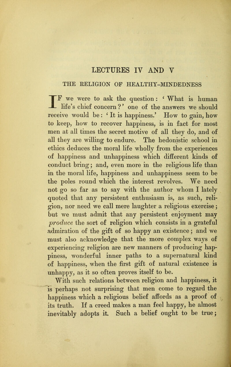 LECTURES IV AND V THE RELIGION OF HEALTHY-MINDEDNESS IF we were to ask the question: ' What is human life's chief concern ?' one of the answers we should receive would be : ^ It is happiness.' How to gain, how to keep, how to recover happiness, is in fact for most men at all times the secret motive of all they do, and of all they are willing to endure. The hedonistic school in ethics deduces the moral life wholly from the experiences of happiness and unhappiness which different kinds of conduct bring; and, even more in the religious life than in the moral life, happiness and unhappiness seem to be the poles round which the interest revolves. We need not go so far as to say with the author whom I lately quoted that any persistent enthusiasm is, as such, reli- gion, nor need we call mere laughter a religious exercise; but we must admit that any persistent enjoyment may produce the sort of religion which consists in a grateful admiration of the gift of so happy an existence; and we must also acknowledge that the more complex ways of experiencing religion are new manners of producing hap- piness, wonderful inner paths to a supernatural kind of happiness, when the first gift of natural existence is unhappy, as it so often proves itself to be. With such relations between religion and happiness, it is perhaps not surprising that men come to regard the happiness which a religious behef affords as a proof of its truth. If a creed makes a man feel happy, he almost inevitably adopts it. Such a belief ought to be true;