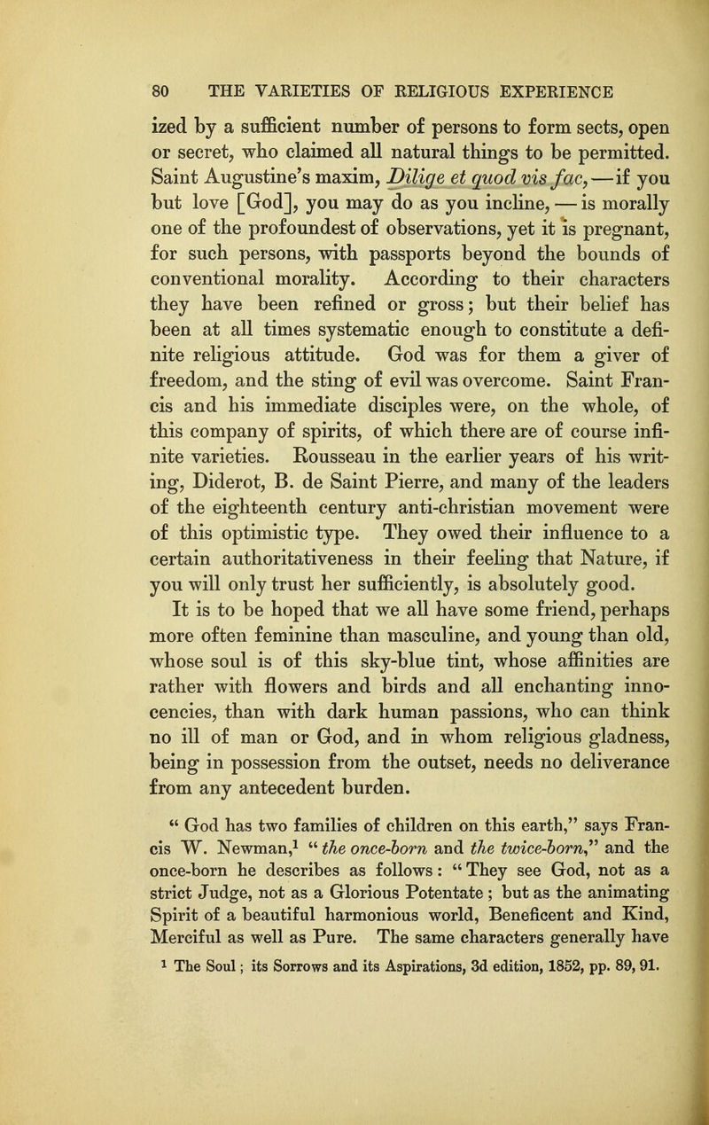 ized by a sufficient number of persons to form sects, open or secret, who claimed all natural things to be permitted. Saint Augustine's maxim, Dilige et quod vis fac,—if you but love [God], you may do as you incline, — is morally one of the profoundest of observations, yet it is pregnant, for such persons, with passports beyond the bounds of conventional morality. According to their characters they have been refined or gross; but their belief has been at all times systematic enough to constitute a defi- nite religious attitude. God was for them a giver of freedom, and the sting of evil was overcome. Saint Fran- cis and his immediate disciples were, on the whole, of this company of spirits, of which there are of course infi- nite varieties. Rousseau in the earlier years of his writ- ing, Diderot, B. de Saint Pierre, and many of the leaders of the eighteenth century anti-christian movement were of this optimistic type. They owed their influence to a certain authoritativeness in their feehng that Nature, if you will only trust her sufficiently, is absolutely good. It is to be hoped that we all have some friend, perhaps more often feminine than masculine, and young than old, whose soul is of this sky-blue tint, whose affinities are rather with flowers and birds and all enchanting inno- cencies, than with dark human passions, who can think no ill of man or God, and in whom religious gladness, being in possession from the outset, needs no deliverance from any antecedent burden.  God has two families of children on this earth, says Fran- cis W. Newman,^  the once-horn and the twice-horn^^^ and the once-born he describes as follows:  They see God, not as a strict Judge, not as a Glorious Potentate ; but as the animating Spirit of a beautiful harmonious world, Beneficent and Kind, Merciful as well as Pure. The same characters generally have 1 The Soul; its Sorrows and its Aspirations, 3d edition, 1852, pp. 89,91.